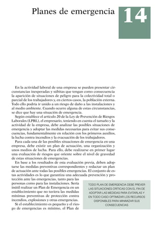 14
Planes de emergencia
En la actividad laboral de una empresa se pueden presentar cir-
cunstancias inesperadas y súbitas que tengan como consecuencia
la aparición de situaciones de peligro para la colectividad total o
parcial de los trabajadores y, en ciertos casos, la población externa.
Todo ello podría ir unido a un riesgo de daño a las instalaciones y
al medio ambiente. Cuando ocurre alguna de estas circunstancias,
se dice que hay una situación de emergencia.
Según establece el artículo 20 de la Ley de Prevención de Riesgos
Laborales (LPRL), el empresario, teniendo en cuenta el tamaño y la
actividad de la empresa, debe analizar las posibles situaciones de
emergencia y adoptar las medidas necesarias para evitar sus conse-
cuencias, fundamentalmente en relación con los primeros auxilios,
la lucha contra incendios y la evacuación de los trabajadores.
Para cada una de las posibles situaciones de emergencia en una
empresa, debe existir un plan de actuación, una organización y
unos medios de lucha. Para ello, debe realizarse en primer lugar
una evaluación de riesgos que oriente sobre el nivel de gravedad
de estas situaciones de emergencias.
En base a los resultados de esta evaluación previa, deben adop-
tarse las medidas preventivas correspondientes y redactar un plan
de actuación ante todas las posibles emergencias. El conjunto de es-
tas actividades es lo que garantiza una adecuada prevención y pro-
tección ante las emergencias, tanto para las
personas como para las instalaciones. Sería
inútil realizar un Plan de Emergencia en un
establecimiento que no tuviera las medidas
mínimas preventivas de protección contra
incendios, explosiones y otras emergencias.
Si el establecimiento es pequeño y el ries-
go de emergencias es mínimo, el Plan de
TODO PLAN DE EMERGENCIA DEBE PREVER
LAS SITUACIONES CRÍTICAS CON EL FIN DE
ADOPTAR LAS MEDIDAS PARA EVITARLAS Y
EN TODO CASO OPTIMIZAR LOS RECURSOS
DISPONIBLES PARA MINIMIZAR SUS
CONSECUENCIAS
 
