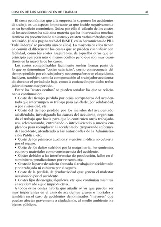 COSTES DE LOS ACCIDENTES DE TRABAJO 41
El coste económico que a la empresa le suponen los accidentes
de trabajo es un aspecto importante ya que incide negativamente
en su beneficio económico. Quizá por ello el cálculo de los costes
de los accidentes ha sido una materia que ha interesado a muchos
técnicos en prevención de siniestros y existen varios métodos para
realizarlo. (En la página web del INSHT, en la herramienta de PRL
“Calculadores” se presenta uno de ellos). La mayoría de ellos tienen
en común el diferenciar los costes que se pueden cuantificar con
facilidad, como los costes asegurables, de aquellos otros que en
principio aparecen más o menos ocultos pero que son muy cuan-
tiosos en la mayoría de los casos.
Los costes contabilizables fácilmente suelen formar parte de
lo que se denominan “costes salariales”, como consecuencia del
tiempo perdido por el trabajador y sus compañeros en el accidente.
Incluyen, también, tanto la compensación al trabajador accidenta-
do, durante el periodo de baja, como la cotización por dicho traba-
jador durante este periodo.
Entre los “costes ocultos” se pueden señalar los que se relacio-
nan a continuación:
• Coste del tiempo perdido por otros compañeros del acciden-
tado que interrumpen su trabajo para ayudarle, por solidaridad,
o por curiosidad, etc.
• Coste del tiempo perdido por los mandos del accidentado
asistiéndolo, investigando las causas del accidente, organizan-
do el trabajo que hacía para que lo continúen otros trabajado-
res, seleccionando, entrenando o introduciendo a nuevos em-
pleados para reemplazar al accidentado, preparando informes
del accidente, atendiendo a las autoridades de la Administra-
ción Pública, etc.
• Coste de los primeros auxilios y atención médica no cubierta
por el seguro.
• Coste de los daños sufridos por la maquinaria, herramientas,
equipo y materiales como consecuencia del accidente.
• Costes debidos a las interferencias de producción, fallos en el
suministro, penalizaciones por retrasos, etc.
• Coste de la parte de salario abonada al trabajador accidentado
y no trabajada ni cubierta por el seguro.
• Coste de la pérdida de productividad que genera el malestar
ocasionado por el accidente.
• Costes fijos de energía, alquileres, etc. que continúan mientras
el accidentado sigue improductivo.
A todos estos costes habría que añadir otros que pueden ser
muy importantes en el caso de accidentes graves o mortales y
también en el caso de accidentes denominados “mayores” que
puedan afectar gravemente a ciudadanos, al medio ambiente o a
bienes públicos.
 