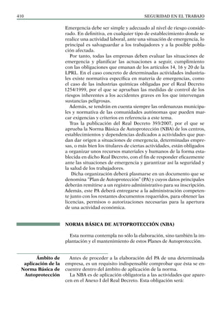 SEGURIDAD EN EL TRABAJO
410
Emergencia debe ser simple y adecuado al nivel de riesgo conside-
rado. En definitiva, en cualquier tipo de establecimiento donde se
realice una actividad laboral, ante una situación de emergencia, lo
principal es salvaguardar a los trabajadores y a la posible pobla-
ción afectada.
Por tanto, todas las empresas deben evaluar las situaciones de
emergencia y planificar las actuaciones a seguir, cumplimiento
con las obligaciones que emanan de los artículos 14, 16 y 20 de la
LPRL. En el caso concreto de determinadas actividades industria-
les existe normativa específica en materia de emergencias, como
el caso de las industrias químicas obligadas por el Real Decreto
1254/1999, por el que se aprueban las medidas de control de los
riesgos inherentes a los accidentes graves en los que intervengan
sustancias peligrosas.
Además, se tendrán en cuenta siempre las ordenanzas municipa-
les y normativa de las comunidades autónomas que pueden mar-
car exigencias y criterios en referencia a este tema.
Tras la publicación del Real Decreto 393/2007, por el que se
aprueba la Norma Básica de Autoprotección (NBA) de los centros,
establecimientos y dependencias dedicados a actividades que pue-
dan dar origen a situaciones de emergencia, determinadas empre-
sas, o más bien los titulares de ciertas actividades, están obligados
a organizar unos recursos materiales y humanos de la forma esta-
blecida en dicho Real Decreto, con el fin de responder eficazmente
ante las situaciones de emergencia y garantizar así la seguridad y
la salud de los trabajadores.
Dicha organización deberá plasmarse en un documento que se
denomina “Plan de Autoprotección” (PA) y cuyos datos principales
deberán remitirse a un registro administrativo para su inscripción.
Además, este PA deberá entregarse a la administración competen-
te junto con los restantes documentos requeridos, para obtener las
licencias, permisos o autorizaciones necesarias para la apertura
de una actividad económica.
NORMA BÁSICA DE AUTOPROTECCIÓN (NBA)
Esta norma contempla no sólo la elaboración, sino también la im-
plantación y el mantenimiento de estos Planes de Autoprotección.
Antes de proceder a la elaboración del PA de una determinada
empresa, es un requisito indispensable comprobar que ésta se en-
cuentre dentro del ámbito de aplicación de la norma.
La NBA es de aplicación obligatoria a las actividades que apare-
cen en el Anexo I del Real Decreto. Esta obligación será:
Ámbito de
aplicación de la
Norma Básica de
Autoprotección
 