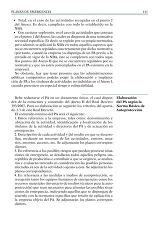 PLANES DE EMERGENCIA 411
• Total, en el caso de las actividades recogidas en el punto 2
del Anexo. Es decir, cumplirán con todo lo establecido en la
NBA.
• Con carácter supletorio, en el caso de actividades que constan
en el punto 1 del Anexo, las cuales ya disponen de una normativa
sectorial específica. Es decir, se regirán por su propia normativa,
pero además se aplicará la NBA en todos aquellos aspectos que
no se encuentren regulados concretamente por dicha normativa
(por tanto, cuando la empresa ya disponga de un PA previo a la
entrada en vigor de la NBA, éste se completará con todos aque-
llos puntos del Anexo II que no se encuentren regulados por su
normativa y que no estén contemplados en el PA existente en la
empresa).
No obstante, hay que tener presente que las administraciones
públicas competentes podrán exigir la elaboración e implanta-
ción de PA a los titulares de actividades no incluidas en el Anexo I,
cuando presenten un especial riesgo o vulnerabilidad.
Debe redactarse el PA en un documento único, el cual dispon-
drá de la estructura y contenido del Anexo II del Real Decreto
393/2007. Para su elaboración se seguirán los criterios del aparta-
do 3.3 de este Real Decreto.
El contenido mínimo del PA será el siguiente:
1. Datos referentes a la empresa, tales como: denominación y
ubicación de la actividad, identificación y localización de los
titulares de la actividad y directores del PA y de actuación en
emergencias.		
2. Descripción de cada actividad y del medio en que se desarro-
llan, mediante un resumen de las actividades, centros, usua-
rios, entorno, accesos, etc. Se adjuntarán los planos correspon-
dientes.
3. En referencia a los posibles riesgos que puedan provocar situa-
ciones de emergencia, se detallarán todos aquellos peligros sus-
ceptibles de producirlas o contribuir a que se originen, se analiza-
rán y evaluarán teniendo en consideración las posibles personas
afectadas ya sea de la actividad o ajenas a ésta. Se adjuntarán los
planos correspondientes.
4. En referencia a las medidas y medios de autoprotección, se
recogerán tanto los equipos humanos de emergencias como los
recursos materiales (inventario de medios técnicos para la auto-
protección) que sean necesarios para afrontar las posibles situa-
ciones de emergencia, incluyendo aquellos que se dispongan de
acuerdo con la normativa específica que resulte de aplicación a
la empresa objeto del PA. Se adjuntarán los planos correspon-
dientes.
Elaboración
del PA según la
Norma Básica de
Autoprotección
 