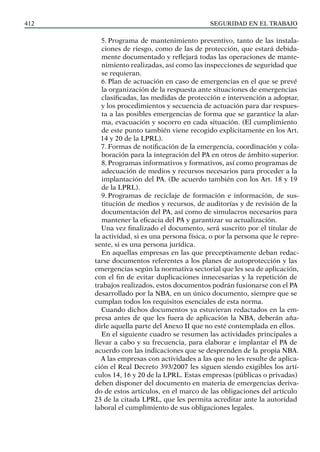 SEGURIDAD EN EL TRABAJO
412
5. Programa de mantenimiento preventivo, tanto de las instala-
ciones de riesgo, como de las de protección, que estará debida-
mente documentado y reflejará todas las operaciones de mante-
nimiento realizadas, así como las inspecciones de seguridad que
se requieran.
6. Plan de actuación en caso de emergencias en el que se prevé
la organización de la respuesta ante situaciones de emergencias
clasificadas, las medidas de protección e intervención a adoptar,
y los procedimientos y secuencia de actuación para dar respues-
ta a las posibles emergencias de forma que se garantice la alar-
ma, evacuación y socorro en cada situación. (El cumplimiento
de este punto también viene recogido explícitamente en los Art.
14 y 20 de la LPRL).
7. Formas de notificación de la emergencia, coordinación y cola-
boración para la integración del PA en otros de ámbito superior.
8. Programas informativos y formativos, así como programas de
adecuación de medios y recursos necesarios para proceder a la
implantación del PA. (De acuerdo también con los Art. 18 y 19
de la LPRL).
9. Programas de reciclaje de formación e información, de sus-
titución de medios y recursos, de auditorías y de revisión de la
documentación del PA, así como de simulacros necesarios para
mantener la eficacia del PA y garantizar su actualización.
Una vez finalizado el documento, será suscrito por el titular de
la actividad, si es una persona física, o por la persona que le repre-
sente, si es una persona jurídica.
En aquellas empresas en las que preceptivamente deban redac-
tarse documentos referentes a los planes de autoprotección y las
emergencias según la normativa sectorial que les sea de aplicación,
con el fin de evitar duplicaciones innecesarias y la repetición de
trabajos realizados, estos documentos podrán fusionarse con el PA
desarrollado por la NBA, en un único documento, siempre que se
cumplan todos los requisitos esenciales de esta norma.
Cuando dichos documentos ya estuvieran redactados en la em-
presa antes de que les fuera de aplicación la NBA, deberán aña-
dirle aquella parte del Anexo II que no esté contemplada en ellos.
En el siguiente cuadro se resumen las actividades principales a
llevar a cabo y su frecuencia, para elaborar e implantar el PA de
acuerdo con las indicaciones que se desprenden de la propia NBA.
A las empresas con actividades a las que no les resulte de aplica-
ción el Real Decreto 393/2007 les siguen siendo exigibles los artí-
culos 14, 16 y 20 de la LPRL. Estas empresas (públicas o privadas)
deben disponer del documento en materia de emergencias deriva-
do de estos artículos, en el marco de las obligaciones del artículo
23 de la citada LPRL, que les permita acreditar ante la autoridad
laboral el cumplimiento de sus obligaciones legales.
 