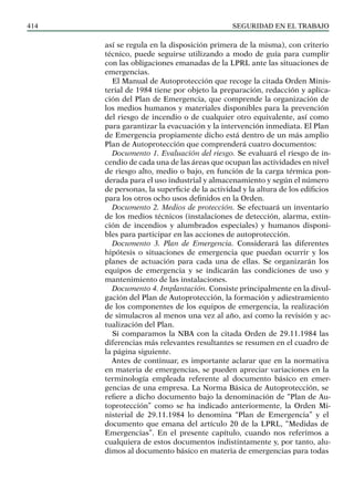 SEGURIDAD EN EL TRABAJO
414
así se regula en la disposición primera de la misma), con criterio
técnico, puede seguirse utilizando a modo de guía para cumplir
con las obligaciones emanadas de la LPRL ante las situaciones de
emergencias.
El Manual de Autoprotección que recoge la citada Orden Minis-
terial de 1984 tiene por objeto la preparación, redacción y aplica-
ción del Plan de Emergencia, que comprende la organización de
los medios humanos y materiales disponibles para la prevención
del riesgo de incendio o de cualquier otro equivalente, así como
para garantizar la evacuación y la intervención inmediata. El Plan
de Emergencia propiamente dicho está dentro de un más amplio
Plan de Autoprotección que comprenderá cuatro documentos:
Documento 1. Evaluación del riesgo. Se evaluará el riesgo de in-
cendio de cada una de las áreas que ocupan las actividades en nivel
de riesgo alto, medio o bajo, en función de la carga térmica pon-
derada para el uso industrial y almacenamiento y según el número
de personas, la superficie de la actividad y la altura de los edificios
para los otros ocho usos definidos en la Orden.
Documento 2. Medios de protección. Se efectuará un inventario
de los medios técnicos (instalaciones de detección, alarma, extin-
ción de incendios y alumbrados especiales) y humanos disponi-
bles para participar en las acciones de autoprotección.
Documento 3. Plan de Emergencia. Considerará las diferentes
hipótesis o situaciones de emergencia que puedan ocurrir y los
planes de actuación para cada una de ellas. Se organizarán los
equipos de emergencia y se indicarán las condiciones de uso y
mantenimiento de las instalaciones.
Documento 4. Implantación. Consiste principalmente en la divul-
gación del Plan de Autoprotección, la formación y adiestramiento
de los componentes de los equipos de emergencia, la realización
de simulacros al menos una vez al año, así como la revisión y ac-
tualización del Plan.
Si comparamos la NBA con la citada Orden de 29.11.1984 las
diferencias más relevantes resultantes se resumen en el cuadro de
la página siguiente.
Antes de continuar, es importante aclarar que en la normativa
en materia de emergencias, se pueden apreciar variaciones en la
terminología empleada referente al documento básico en emer-
gencias de una empresa. La Norma Básica de Autoprotección, se
refiere a dicho documento bajo la denominación de “Plan de Au-
toprotección” como se ha indicado anteriormente, la Orden Mi-
nisterial de 29.11.1984 lo denomina “Plan de Emergencia” y el
documento que emana del artículo 20 de la LPRL, “Medidas de
Emergencias”. En el presente capítulo, cuando nos referimos a
cualquiera de estos documentos indistintamente y, por tanto, alu-
dimos al documento básico en materia de emergencias para todas
 