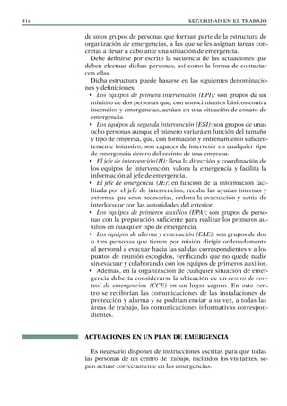 SEGURIDAD EN EL TRABAJO
416
de unos grupos de personas que forman parte de la estructura de
organización de emergencias, a las que se les asignan tareas con-
cretas a llevar a cabo ante una situación de emergencia.
Debe definirse por escrito la secuencia de las actuaciones que
deben efectuar dichas personas, así como la forma de contactar
con ellas.
Dicha estructura puede basarse en las siguientes denominacio-
nes y definiciones:
• Los equipos de primera intervención (EPI): son grupos de un
mínimo de dos personas que, con conocimientos básicos contra
incendios y emergencias, actúan en una situación de conato de
emergencia.
• Los equipos de segunda intervención (ESI): son grupos de unas
ocho personas aunque el número variará en función del tamaño
y tipo de empresa, que, con formación y entrenamiento suficien-
temente intensivo, son capaces de intervenir en cualquier tipo
de emergencia dentro del recinto de una empresa.
• El jefe de intervención(JI): lleva la dirección y coordinación de
los equipos de intervención, valora la emergencia y facilita la
información al jefe de emergencia.
• El jefe de emergencia (JE): en función de la información faci-
litada por el jefe de intervención, recaba las ayudas internas y
externas que sean necesarias, ordena la evacuación y actúa de
interlocutor con las autoridades del exterior.
• Los equipos de primeros auxilios (EPA): son grupos de perso-
nas con la preparación suficiente para realizar los primeros au-
xilios en cualquier tipo de emergencia.
• Los equipos de alarma y evacuación (EAE): son grupos de dos
o tres personas que tienen por misión dirigir ordenadamente
al personal a evacuar hacia las salidas correspondientes y a los
puntos de reunión escogidos, verificando que no quede nadie
sin evacuar y colaborando con los equipos de primeros auxilios.
• Además, en la organización de cualquier situación de emer-
gencia debería considerarse la ubicación de un centro de con-
trol de emergencias (CCE) en un lugar seguro. En este cen-
tro se recibirían las comunicaciones de las instalaciones de
protección y alarma y se podrían enviar a su vez, a todas las
áreas de trabajo, las comunicaciones informativas correspon-
dientes.
ACTUACIONES EN UN PLAN DE EMERGENCIA
Es necesario disponer de instrucciones escritas para que todas
las personas de un centro de trabajo, incluidos los visitantes, se-
pan actuar correctamente en las emergencias.
 
