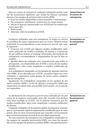 PLANES DE EMERGENCIA 417
Ante un conato de emergencia cualquier trabajador podría reali-
zar las actuaciones siguientes, que serían las básicas correspon-
dientes a los equipos de primera intervención (EPI):
• Usar los medios disponibles contra incendios y emergencias.
• No arriesgarse inútilmente, ni provocar un riesgo mayor.
• Iniciar la alarma comunicando con el CCE por los medios pre-
vistos para ello.
• Pedir ayuda.
• Informar sobre la incidencia al CCE.
Cualquier trabajador ante una emergencia, si, según su criterio,
la considera de mayor importancia que un conato, debería actuar
realizando lo correspondiente a una emergencia parcial, que sería
lo siguiente:
• Conectar con el CCE por algunos medios establecidos, tales
como pulsando un timbre o pulsador de alarma y comunican-
do por teléfono interno el mensaje informativo del incidente de
emergencia correspondiente y asegurándose de que le han en-
tendido.
• Quedar alerta de cualquier otra comunicación que, sobre la
emergencia, sea transmitida por el CCE a través de los medios
establecidos, tales como megafonía o sonidos codificados de
alarma.
Los trabajadores integrados en los equipos de segunda interven-
ción (ESI), al ser alertados por el CCE, actuarían según sus cono-
cimientos y experiencia como grupos de lucha contra cualquier
tipo de emergencia.
Igualmente, los trabajadores integrados en los equipos de pri-
meros auxilios (EPA) y en los de alarma y evacuación (EAE) per-
manecerían en alerta ante una posible intervención, en el caso de
ser requeridos.
La declaración de emergencia general sería realizada por las per-
sonas de la empresa autorizadas para ello. Cuando esta declara-
ción fuera recibida en el CCE, éste lo debería comunicar por los
medios establecidos, tales como megafonía o sonidos codificados
de alarma.
Cualquier trabajador de la empresa podría incorporarse al grupo
que le corresponda según la organización establecida para la emer-
gencia. Ésta no tiene necesariamente que coincidir con la existente
para el funcionamiento normal de la actividad empresarial.
En esta situación de emergencia los trabajadores integrados en
los equipos de segunda intervención (ESI), así como los integra-
dos en los equipos de primeros auxilios (EPA) y los pertenecientes
Actuaciones en
el conato de
emergencia
Actuaciones en
la emergencia
parcial
Actuaciones en
la emergencia
general
 