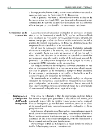 SEGURIDAD EN EL TRABAJO
418
a los equipos de alarma (EAE), actuarían en colaboración con los
recursos exteriores de Protección Civil y Bomberos.
Todo el personal recibiría la información sobre la evolución de
la emergencia a través del CCE y por los medios de comunicación
establecidos. Se debería actuar en consecuencia con esta informa-
ción y siempre en coordinación con los recursos exteriores.
Las actuaciones de cualquier trabajador, en este caso, se inicia-
rían a raíz de la comunicación del CCE, por los medios estableci-
dos. En el caso de evacuación parcial, cada persona se dirigirá, sin
correr y en grupo, por las vías de evacuación señalizadas, hacia los
puntos de reunión establecidos, en donde se identificará ante los
responsables de contabilizar a los evacuados.
En el caso de evacuación total, cualquier trabajador actuaría
de manera semejante a la anterior, pero alargando el itinerario
de evacuación hasta un punto de reunión en el exterior del re-
cinto. Sería útil disponer de un sistema de contabilización de las
personas que salen al exterior, similar al de tarjetas de control de
presencia. Los trabajadores integrados en los equipos de alarma y
evacuación (EAE) actuarían según su cometido.
En ninguna situación de emergencia deberían utilizarse los me-
dios de comunicación interna y externa para otros objetivos que
no sean los propios de la emergencia. Tampoco deben utilizarse
los ascensores o montacargas a excepción, si los hubiera, de los
ascensores para uso específico de bomberos.
Se recomienda no abandonar el puesto de trabajo en ninguna
situación de emergencia, sin cumplir los procedimientos de emer-
gencia asignados, que tendrían que considerar las acciones míni-
mas imprescindibles para no aumentar el riesgo de la emergencia
al ausentarse el trabajador de su lugar de trabajo.
Una vez se ha redactado el Plan de Emergencia, se deben definir
las pautas a seguir para garantizar la efectividad del mismo, pro-
gramando la provisión de medios y recursos necesarios según el
Plan de Emergencia, ya sea de forma inmediata ya sea en un plazo
de tiempo determinado, y cumpliendo con lo establecido en dicha
programación.
Asimismo se adoptarán aquellas medidas necesarias para permi-
tir el correcto funcionamiento del Plan, considerando también a
las personas ajenas a la misma que por su presencia puedan verse
afectadas en una situación de emergencia, como la señalización y
las normas de actuación para los visitantes.
Para divulgar el Plan de Emergencia y hacer posible su implan-
tación deberán programarse concretamente:
Actuaciones en la
evacuación
Implantación
y divulgación
del Plan de
Emergencia
 