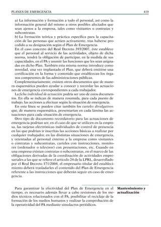 PLANES DE EMERGENCIA 419
a) La información y formación a todo el personal, así como la
información general del mismo a otros posibles afectados que
sean ajenos a la empresa, tales como visitantes o contratas y
subcontratas.
b) La formación teórica y práctica específica para la capacita-
ción de las personas que actúen activamente, tras haberse pro-
cedido a su designación según el Plan de Emergencia.
En el caso concreto del Real Decreto 393/2007, éste establece
que el personal al servicio de las actividades, objeto de dicha
norma, tendrá la obligación de participar, en la medida de sus
capacidades, en el PA y asumir las funciones que les sean asigna-
das en dicho Plan. También esta misma norma introduce como
novedad, una vez implantado el Plan, que deberá emitirse una
certificación en la forma y contenido que establezcan los órga-
nos competentes de las administraciones públicas.
Complementariamente, existen otros documentos que de mane-
ra esquemática pueden ayudar a conocer y recordar las actuacio-
nes de emergencia correspondientes a cada trabajador.
La ficha individual de actuación podría ser uno de estos documen-
tos. En ella se indican de manera resumida, para cada puesto de
trabajo, las acciones a efectuar según la situación de emergencia.
En esta línea se pueden citar también los carteles divulgativos
que, de manera esquemática, presentarían en cada lámina las ac-
tuaciones para cada situación de emergencia.
Otro tipo de documento recordatorio para las actuaciones de
emergencia podrían ser, en el caso de que se utilicen en la empre-
sa, las tarjetas electrónicas individuales de control de presencia
en las que podrían ir inscritas las acciones básicas a realizar por
cualquier trabajador, en las distintas situaciones de emergencia,
y orientadas al personal externo a la empresa como visitantes
o contratas y subcontratas, carteles con instrucciones, monito-
res (ordenador o televisor) con presentaciones, etc. Cuando en
una empresa existan contratas o subcontratas, en el marco de las
obligaciones derivadas de la coordinación de actividades empre-
sariales a las que se refiere el artículo 24 de la LPRL, desarrollado
por el Real Decreto 171/2004, el empresario titular del estableci-
miento deberá trasladarles el contenido del Plan de Emergencia
referente a las instrucciones que deberán seguir en caso de emer-
gencia.
Para garantizar la efectividad del Plan de Emergencia en el
tiempo, es necesario además llevar a cabo revisiones de los me-
dios técnicos relacionados con el PA, posibilitar el reciclaje de la
formación de los medios humanos y realizar la comprobación de
la operatividad del PA mediante simulacros periódicos.
Mantenimiento y
actualización
 