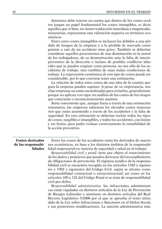 SEGURIDAD EN EL TRABAJO
42
Asimismo debe tenerse en cuenta que dentro de los costes ocul-
tos juegan un papel fundamental los costes intangibles, es decir,
aquellos que si bien, no tienen traducción inmediata a magnitudes
monetarias, representan una valoración negativa en términos eco-
nómicos
Entre estos costes intangibles se incluyen los debidos a una pér-
dida de imagen de la empresa y a la pérdida de mercado consi-
guiente a raíz de un accidente muy grave. También se deberían
considerar aquellos provenientes de una disminución en la moral
de los trabajadores, de su desmotivación ante la falta de interés
preventivo de la dirección o incluso de posibles conflictos labo-
rales que se pueden originar como protesta, no tan sólo de los ac-
cidentes de trabajo, sino también de unas malas condiciones de
trabajo. La repercusión económica de este tipo de costes puede ser
considerable, por lo que conviene tener una estimación.
La relación de todos estos costes da una idea de la cuantía que
para la empresa pueden suponer. A pesar de su importancia, mu-
chas empresas no están mentalizadas para evitarlos, generalmente
porque no aplican con rigor un análisis de los costes de los riesgos
que consciente o inconscientemente asumen.
Sería conveniente que, aunque fuera a través de una estimación
orientativa, las empresas valoraran los elevados costes innecesa-
rios que están asumiendo a través de los accidentes y la falta de
seguridad. En esta estimación se deberían incluir todos los tipos
de costes, tangibles e intangibles, y todos los accidentes, con lesión
y sin lesión, para poder evaluar correctamente la rentabilidad de
la acción preventiva.
Entre los costes de los accidentes están los derivados de sancio-
nes económicas, en base a los distintos ámbitos de la responsabi-
lidad empresarial en materia de seguridad y salud en el trabajo:
Responsabilidad civil y penal: tiene por objeto el resarcimiento
de los daños y perjuicios que pueden derivarse del incumplimiento
de obligaciones de prevención. El régimen jurídico de la responsa-
bilidad civil se encuentra recogido en los artículos 1102 y siguien-
tes y 1902 y siguientes del Código Civil, según se afronte como
responsabilidad contractual o extracontractual; así como en los
artículos 109 a 122 del Código Penal si se trata de responsabilidad
civil por delito.
Responsabilidad administrativa: las infracciones administrati-
vas están reguladas en distintos artículos de la Ley de Prevención
de Riesgos Laborales y asimismo en distintos artículos del Real
Decreto Legislativo 5/2000 por el que se aprueba el texto refun-
dido de la Ley sobre Infracciones y Sanciones en el Orden Social,
y sus posteriores modificaciones. La sanción administrativa más
Costes derivados
de las responsabi-
lidades
 