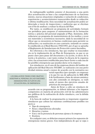 SEGURIDAD EN EL TRABAJO
420
Es indispensable también someter el documento a una perió-
dica actualización en base a las comprobaciones de su funciona-
miento, nuevas situaciones originadas o variación de condiciones,
experiencias y acontecimientos transcurridos desde su redacción
o última modificación. Esta necesidad de actualización podrá ser
detectada a través de inspecciones y auditorías que se efectúan
con el fin de analizar y evaluar la eficacia del Plan.
Por tanto, se establecerá un programa de actividades formati-
vas periódicas para asegurar el mantenimiento de la formación
teórica y práctica del personal asignado al Plan. Asimismo, debe
redactarse un programa de mantenimiento de los medios y recur-
sos materiales y económicos necesarios, dada la necesidad de ve-
rificar que se encuentren en buenas condiciones para permitir su
utilización y su sustitución en caso contrario, teniendo en cuenta
lo establecido en el Real Decreto 1942/1993, por el que se aprueba
el Reglamento de Instalaciones de Protección contra Incendios.
En referencia a los simulacros, hay que resaltar su trascenden-
cia en la implantación de un Plan de Emergencia, ya que es un
punto clave para pasar del documento a la acción, es decir, de la
teoría a la práctica, y por tanto evaluar la eficacia de la organiza-
ción y las actuaciones establecidas para hacer frente a cada una de
las posibles emergencias que puedan darse en la empresa.
Los simulacros, en el caso de las empresas dentro del ámbito de
aplicación del Real Decreto 393/2007, se realizarán con una perio-
dicidad mínima anual o menor de acuerdo con la normativa sec-
torial específica (por ejemplo: en empresas
a la que les sea de aplicación la MIE-APQ
8 de fertilizantes a base de nitrato amónico
con alto contenido en nitrógeno, se reali-
zarán al menos dos ejercicios anuales de
prácticas de emergencias).
Antes de llevar a cabo un simulacro de
acuerdo con su programación, se deberá informar a los órganos
competentes en materia de protección civil de las administracio-
nes públicas de la realización de dicho simulacro, con la debida
antelación.
A la hora de realizar la programación es importante organizar
simulacros que cubran las máximas combinaciones posibles res-
pecto a:
• Tipo de emergencia
• Áreas y dependencias afectadas
• Horarios y turnos
• Con y sin la presencia de personas ajenas a la empresa
• Etcétera
En cualquier caso, se deberían ensayar primero los supuestos de
emergencias menos graves. Con independencia de que se sepa o
LOS SIMULACROS TIENEN COMO OBJETIVO
ADIESTRAR AL PERSONAL EN LAS FUNCIONES
ASIGNADAS PARA ACTUAR EN UNA
SITUACIÓN REAL DE EMERGENCIA
 