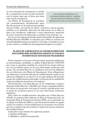 PLANES DE EMERGENCIA 421
no si la situación de emergencia es simula-
da, es importante actuar en todo momento
con el mismo rigor que si fuera una situa-
ción real de emergencia.
Los Planes de Emergencia se actualiza-
rán constantemente introduciendo aque-
llas alteraciones en la empresa que puedan
afectar al Plan, con motivo de obras o reformas, nuevos equipos,
cambios en la plantilla, detección de deficiencias en el Plan en
base a los simulacros, auditorías u otras experiencias, aparición
de nueva normativa de aplicación o cambios en la existente, etc.
En el caso de empresas incluidas dentro del ámbito de aplicación
del Real Decreto 393/2007, se especifica que el Plan se revisará con
una periodicidad mínima no superior a tres años y, teniendo en cuen-
ta este criterio, se establecerá una programación para su revisión.
PLANES DE EMERGENCIA EN ESTABLECIMIENTOS
AFECTADOS POR ACCIDENTES GRAVES EN LOS QUE
INTERVENGAN SUSTANCIAS PELIGROSAS
En las empresas en las que estén presentes sustancias peligrosas
en determinadas cantidades, se aplica el Real Decreto 1254/1999,
por el que se aprueban medidas de control de los riesgos inheren-
tes a los accidentes graves en los que intervengan sustancias peli-
grosas. En este Real Decreto se establecen una serie de obligacio-
nes en referencia a los Planes de Emergencia. Estas obligaciones
son diferentes en función del tipo de establecimiento según la cla-
sificación reflejada en su Anexo I, en el seque definen dos grandes
grupos de establecimientos afectados, en función de la cantidad de
sustancia peligrosa presentes en la empresa.
Posteriormente, este Real Decreto se ha completado y desarro-
llado por el Real Decreto 1196/2003, por el que se aprueba la Direc-
triz básica de protección civil para el control y planificación ante
el riesgo de accidentes graves en los que intervienen sustancias
peligrosas.
Para todos los establecimientos afectados por el Real Decreto
1254/99, la empresa debe elaborar un Plan de Autoprotección, de-
nominado Plan de Emergencia Interior (PEI), cuyo contenido vie-
ne fijado en la Directriz Básica y que básicamente define la organi-
zación, los medios y los procedimientos de actuación con el fin de
prevenir cualquier tipo de accidente y limitar los efectos al interior
del establecimiento.
Contendrá como mínimo los siguientes puntos:
1) Análisis del Riesgo,
2) Medidas y medios de protección,
LOS PLANES DE EMERGENCIA, SE
REVISARÁN PERIÓDICAMENTE Y SIEMPRE
QUE SE PRODUZCAN MODIFICACIONES
SIGNIFICATIVAS QUE LES PUEDAN AFECTAR
 