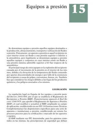 15
Equipos a presión
Se denominan equipos a presión aquellos equipos destinados a
la producción, almacenamiento, transporte y utilización de fluidos
a presión. Físicamente, un aparato a presión es aquel recipiente en
cuyo interior existe un fluido a una presión superior o inferior a
la atmosférica, pero legalmente se denominan equipos a presión
aquellos equipos y conjuntos en cuyo interior existe un fluido a
una presión máxima admisible superior a 0,5 bar respecto de la
atmosférica.
El principal riesgo de estos equipos es la explosión del recipiente
causada por el incremento de la presión en el interior de los mis-
mos, debido a la elevación de la temperatura del fluido contenido
por aportes descontrolados de energía o por fallo de la resistencia
del recipiente a causa de golpes, corrosiones, fisuras, etc. También
hay que considerar los riesgos debidos a las fugas de los productos
químicos y los peligros asociados a los mismos.
LEGISLACIÓN
La regulación legal en España de los equipos a presión parte
del Decreto 2443/1969, por el que se establecía el Reglamento de
Recipientes a Presión (RRP). Posteriormente apareció el Real De-
creto 1244/1979, que aprobó el Reglamento de Aparatos a Presión
(RAP), el cual modificó y actualizó al RRP, ampliando su campo
de aplicación, estableciendo en sus ITC (18 Instrucciones Técnicas
Complementarias) las disposiciones específicas para una serie de
aparatos e instalaciones a presión, estableciendo así mismo los
procesos precisos para la certificación y marcado de los aparatos
y equipos.
El RAP mediante sus ITC determinaba, para los aparatos conte-
nidos en las mismas, las prescripciones de seguridad que debían
 