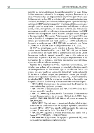 SEGURIDAD EN EL TRABAJO
426
cumplir, las características de los emplazamientos y/o salas donde
debían instalarse en función de su tipo y categoría, las característi-
cas y periodicidad de las inspecciones y las pruebas periódicas a que
debían someterse. Las ITC se referían a 18 equipos/instalaciones en
concreto, por lo que, para el resto, o bien seguían vigentes las dispo-
siciones del RRP para la inspección y pruebas periódicas, como, por
ejemplo, para los autoclaves, o bien estaban incluidos en otra legis-
lación, como, por ejemplo, los camiones-cisterna, que físicamente
son equipos a presión pero legalmente no están incluidos en el RAP
sino que están amparados por el Acuerdo Europeo sobre Transpor-
te Internacional de Mercancías Peligrosas por Carretera (ADR), que
es de aplicación al transporte interno español de dicho tipo de mer-
cancías por disposición del Real Decreto 2115/1998 actualmente
derogado y sustituido por el RD 551/2006, actualizado por Orden
itc/2632/2010. El ADR 2011 es obligatorio desde el 1.7.2011.
El RAP fue modificado en lo relativo a diseño, fabricación y
evaluación de la conformidad por el RD 769/1999, que establece
las disposiciones al efecto para la comercialización en la Unión
Europea de cualquier aparato a presión cuya presión máxima ad-
misible sea superior a 0,5 bar y va dirigido especialmente a los
fabricantes de los mismos. Conviene puntualizar que introduce
algunos cambios en la terminología.
Además de la legislación propia, nacional y autonómica, tam-
bién hay que aplicar a los equipos a presión la legislación específi-
ca correspondiente en función del tipo de instalación, fluido con-
tenido, etc., que suele ser legislación industrial y está en función
de los otros posibles riesgos que presenten, como, por ejemplo,
ubicación de aparatos en atmósfera explosiva,…Posteriormente a
los citados RRP y RAP, la normativa española se ha tenido que
adaptar a diversas directivas y actualmente está constituida por:
• RD 473/1988 Disposiciones de aplicación de las Directivas Co-
munitarias sobre equipos a presión
• RD 1495/1991 y modificación por RD 2486/1994 sobre Reci-
pientes a presión simples
• RD 1381/2009 Requisitos para la fabricación y comercializa-
ción de los generadores de aerosoles (BOE de 23.9.2009). Dero-
ga el RD 2549/1994, ITC-MIE-AP 3 Generadores de aerosoles del
RD 2060/2008.
• RD 769/1999 Disposiciones referentes al diseño, fabricación y
evaluación de conformidad de los equipos a presión y modifica-
ción del RD 1244/1979 que aprobó el Reglamento de equipos a
presión. Transposición de la Directiva 97/23/CE
• RD 222/2001 Equipos a presión transportables junto con la
Orden CTE 2723/2002 y el RD 2097/2004
• RD 2060/2008 Reglamento de equipos a presión (REP) y sus
instrucciones técnicas complementarias
 