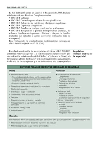 EQUIPOS a presión 427
El RD 2060/2008 entró en vigor el 5 de agosto de 2008. Incluye
seis Instrucciones Técnicas Complementarias:
• ITC-EP-1 Calderas
• ITC-EP-2 Centrales generadoras de energía eléctrica
• ITC-EP-3 Refinerías de petróleos y plantas petroquímicas
• ITC-EP-4 Depósitos criogénicos
• ITC-EP-5 Botellas de equipos respiratorios autónomos
• ITC-EP-6 Recipientes a presión transportables (botellas, bo-
tellones, botellones criogénicos, cilindros o bloques de botellas
incluidas sus válvulas y demás accesorios utilizados para su
transporte)
Este real decreto ha tenido diversas modificaciones incluidas en
el RD 560/2010 (BOE de 22.05.2010).
Para la determinación de los requisitos técnicos, el RD 769/1999
establece cuatro categorías (I a IV) de equipos en función del pro-
ducto Presión máxima admisible PS (bar) x Volumen V (litros), di-
ferenciando el tipo del fluido y el tipo de recipiente o canalización.
Cada una de las categorías que establece tiene una corresponden-
Requisitos
técnicos esenciales
de seguridad
Diseño
• Resistencia adecuada:
- Por método de cálculo (diseño por fórmulas o análisis
o mecánica de la rotura o com­
bi­
na­
ciones de ambas,
resistencia, estabilidad)
- Por método experimental de diseño
• Dispositivos para garantizar el uso y funcionamiento
• Medios de inspección
• Sistemas de purga y ventilación
• Corrosiones y otras acciones químicas
• Desgaste
• Disposiciones para el llenado y vaciado
• Protecciones ante la superación de los límites
admisibles
• Accesorios de seguridad
• Incendio exterior
CRITERIOS PARA LOS REQUISITOS ESENCIALES DE SEGURIDAD
Fabricación
• Procedimientos de fabricación:
- Componentes
- Uniones permanentes
- Pruebas no destructivas
- Tratamientos térmicos
- Materiales
- Aseguramiento de la calidad
• Verificación final:
- Inspección final
- Pruebas de presión
- Examen de los dispositivos de seguridad
• Marcas y etiquetado
• Instrucciones de funcionamiento:
- Montaje
- Puesta en servicio
- Utilización
- Mantenimiento
- Riesgos de mala utilización
Materiales
Los materiales deben ser los adecuados para los equipos a los que van destinados y pueden realizarse con:
• Materiales con certificado de control especifico del producto
• Materiales aprobados según normas armonizadas
 