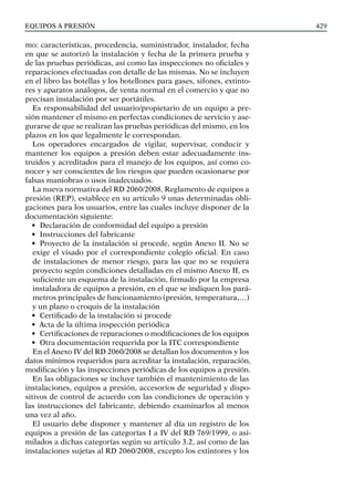 EQUIPOS a presión 429
mo: características, procedencia, suministrador, instalador, fecha
en que se autorizó la instalación y fecha de la primera prueba y
de las pruebas periódicas, así como las inspecciones no oficiales y
reparaciones efectuadas con detalle de las mismas. No se incluyen
en el libro las botellas y los botellones para gases, sifones, extinto-
res y aparatos análogos, de venta normal en el comercio y que no
precisan instalación por ser portátiles.
Es responsabilidad del usuario/propietario de un equipo a pre-
sión mantener el mismo en perfectas condiciones de servicio y ase-
gurarse de que se realizan las pruebas periódicas del mismo, en los
plazos en los que legalmente le correspondan.
Los operadores encargados de vigilar, supervisar, conducir y
mantener los equipos a presión deben estar adecuadamente ins-
truidos y acreditados para el manejo de los equipos, así como co-
nocer y ser conscientes de los riesgos que pueden ocasionarse por
falsas maniobras o usos inadecuados.
La nueva normativa del RD 2060/2008, Reglamento de equipos a
presión (REP), establece en su artículo 9 unas determinadas obli-
gaciones para los usuarios, entre las cuales incluye disponer de la
documentación siguiente:
• Declaración de conformidad del equipo a presión
• Instrucciones del fabricante
• Proyecto de la instalación si procede, según Anexo II. No se
exige el visado por el correspondiente colegio oficial. En caso
de instalaciones de menor riesgo, para las que no se requiera
proyecto según condiciones detalladas en el mismo Anexo II, es
suficiente un esquema de la instalación, firmado por la empresa
instaladora de equipos a presión, en el que se indiquen los pará-
metros principales de funcionamiento (presión, temperatura,…)
y un plano o croquis de la instalación
• Certificado de la instalación si procede
• Acta de la última inspección periódica
• Certificaciones de reparaciones o modificaciones de los equipos
• Otra documentación requerida por la ITC correspondiente
En el Anexo IV del RD 2060/2008 se detallan los documentos y los
datos mínimos requeridos para acreditar la instalación, reparación,
modificación y las inspecciones periódicas de los equipos a presión.
En las obligaciones se incluye también el mantenimiento de las
instalaciones, equipos a presión, accesorios de seguridad y dispo-
sitivos de control de acuerdo con las condiciones de operación y
las instrucciones del fabricante, debiendo examinarlos al menos
una vez al año.
El usuario debe disponer y mantener al día un registro de los
equipos a presión de las categorías I a IV del RD 769/1999, o asi-
milados a dichas categorías según su artículo 3.2, así como de las
instalaciones sujetas al RD 2060/2008, excepto los extintores y los
 