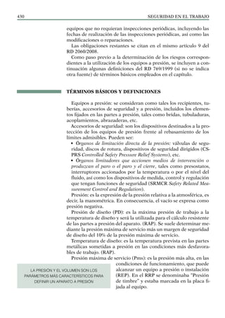 SEGURIDAD EN EL TRABAJO
430
equipos que no requieran inspecciones periódicas, incluyendo las
fechas de realización de las inspecciones periódicas, así como las
modificaciones o reparaciones.
Las obligaciones restantes se citan en el mismo artículo 9 del
RD 2060/2008.
Como paso previo a la determinación de los riesgos correspon-
dientes a la utilización de los equipos a presión, se incluyen a con-
tinuación algunas definiciones del RD 769/1999 (si no se indica
otra fuente) de términos básicos empleados en el capítulo.
TÉRMINOS BÁSICOS Y DEFINICIONES
Equipos a presión: se consideran como tales los recipientes, tu-
berías, accesorios de seguridad y a presión, incluidos los elemen-
tos fijados en las partes a presión, tales como bridas, tubuladuras,
acoplamientos, abrazaderas, etc.
Accesorios de seguridad: son los dispositivos destinados a la pro-
tección de los equipos de presión frente al rebasamiento de los
límites admisibles. Pueden ser:
• Órganos de limitación directa de la presión: válvulas de segu-
ridad, discos de rotura, dispositivos de seguridad dirigidos (CS-
PRS Controlled Safety Pressure Relief Systems), etc.
• Órganos limitadores que accionen medios de intervención o
produzcan el paro o el paro y el cierre, tales como presostatos,
interruptores accionados por la temperatura o por el nivel del
fluido, así como los dispositivos de medida, control y regulación
que tengan funciones de seguridad (SRMCR Safety Related Mea-
surement Control and Regulation).
Presión: es la expresión de la presión relativa a la atmosférica, es
decir, la manométrica. En consecuencia, el vacío se expresa como
presión negativa.
Presión de diseño (PD): es la máxima presión de trabajo a la
temperatura de diseño y será la utilizada para el cálculo resistente
de las partes a presión del aparato. (RAP). Se suele determinar me-
diante la presión máxima de servicio más un margen de seguridad
de diseño del 10% de la presión máxima de servicio.
Temperatura de diseño: es la temperatura prevista en las partes
metálicas sometidas a presión en las condiciones más desfavora-
bles de trabajo. (RAP).
Presión máxima de servicio (Pms): es la presión más alta, en las
condiciones de funcionamiento, que puede
alcanzar un equipo a presión o instalación
(REP). En el RRP se denominaba “Presión
de timbre” y estaba marcada en la placa fi-
jada al equipo.
LA PRESIÓN Y EL VOLUMEN SON LOS
PARÁMETROS MÁS CARACTERÍSTICOS PARA
DEFINIR UN APARATO A PRESIÓN
 