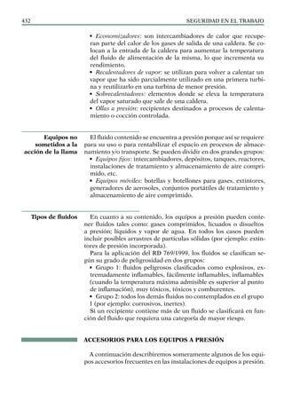 SEGURIDAD EN EL TRABAJO
432
• Economizadores: son intercambiadores de calor que recupe-
ran parte del calor de los gases de salida de una caldera. Se co-
locan a la entrada de la caldera para aumentar la temperatura
del fluido de alimentación de la misma, lo que incrementa su
rendimiento.
• Recalentadores de vapor: se utilizan para volver a calentar un
vapor que ha sido parcialmente utilizado en una primera turbi-
na y reutilizarlo en una turbina de menor presión.
• Sobrecalentadores: elementos donde se eleva la temperatura
del vapor saturado que sale de una caldera.
• Ollas a presión: recipientes destinados a procesos de calenta-
miento o cocción controlada.
El fluido contenido se encuentra a presión porque así se requiere
para su uso o para rentabilizar el espacio en procesos de almace-
namiento y/o transporte. Se pueden dividir en dos grandes grupos:
• Equipos fijos: intercambiadores, depósitos, tanques, reactores,
instalaciones de tratamiento y almacenamiento de aire compri-
mido, etc.
• Equipos móviles: botellas y botellones para gases, extintores,
generadores de aerosoles, conjuntos portátiles de tratamiento y
almacenamiento de aire comprimido.
En cuanto a su contenido, los equipos a presión pueden conte-
ner fluidos tales como: gases comprimidos, licuados o disueltos
a presión; líquidos y vapor de agua. En todos los casos pueden
incluir posibles arrastres de partículas sólidas (por ejemplo: extin-
tores de presión incorporada).
Para la aplicación del RD 769/1999, los fluidos se clasifican se-
gún su grado de peligrosidad en dos grupos:
• Grupo 1: fluidos peligrosos clasificados como explosivos, ex-
tremadamente inflamables, fácilmente inflamables, inflamables
(cuando la temperatura máxima admisible es superior al punto
de inflamación), muy tóxicos, tóxicos y comburentes.
• Grupo 2: todos los demás fluidos no contemplados en el grupo
1 (por ejemplo: corrosivos, inertes).
Si un recipiente contiene más de un fluido se clasificará en fun-
ción del fluido que requiera una categoría de mayor riesgo.
ACCESORIOS PARA LOS EQUIPOS A PRESIÓN
A continuación describiremos someramente algunos de los equi-
pos accesorios frecuentes en las instalaciones de equipos a presión.
Equipos no
sometidos a la
acción de la llama
Tipos de fluidos
 