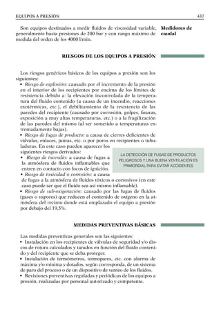 EQUIPOS a presión 437
Son equipos destinados a medir fluidos de viscosidad variable,
generalmente hasta presiones de 200 bar y con rango máximo de
medida del orden de los 4000 l/min.
RIESGOS DE LOS EQUIPOS A PRESIÓN
Los riesgos genéricos básicos de los equipos a presión son los
siguientes:
• Riesgo de explosión: causado por el incremento de la presión
en el interior de los recipientes por encima de los límites de
resistencia debido a: la elevación incontrolada de la tempera-
tura del fluido contenido (a causa de un incendio, reacciones
exotérmicas, etc.), el debilitamiento de la resistencia de las
paredes del recipiente (causado por corrosión, golpes, fisuras,
exposición a muy altas temperaturas, etc.) o a la fragilización
de las paredes del mismo (al ser sometido a temperaturas ex-
tremadamente bajas).
• Riesgo de fugas de producto: a causa de cierres deficientes de
válvulas, enlaces, juntas, etc. o por poros en recipientes o tubu-
laduras. En este caso pueden aparecer los
siguientes riesgos derivados:
• Riesgo de incendio: a causa de fugas a
la atmósfera de fluidos inflamables que
entren en contacto con focos de ignición.
• Riesgo de toxicidad o corrosión: a causa
de fugas a la atmósfera de fluidos tóxicos o corrosivos (en este
caso puede ser que el fluido sea así mismo inflamable).
• Riesgo de sub-oxigenación: causado por las fugas de fluidos
(gases o vapores) que reducen el contenido de oxígeno en la at-
mósfera del recinto donde está emplazado el equipo a presión
por debajo del 19,5%.
MEDIDAS PREVENTIVAS bÁsicas
Las medidas preventivas generales son las siguientes:
• Instalación en los recipientes de válvulas de seguridad y/o dis-
cos de rotura calculados y tarados en función del fluido conteni-
do y del recipiente que se deba proteger.
• Instalación de termómetros, termopares, etc. con alarma de
máxima y/o mínima y dotados, según corresponda, de un sistema
de paro del proceso o de un dispositivo de venteo de los fluidos.
• Revisiones preventivas reguladas y periódicas de los equipos a
presión, realizadas por personal autorizado y competente.
Medidores de
caudal
LA DETECCIÓN DE FUGAS DE PRODUCTOS
PELIGROSOS Y UNA BUENA VENTILACIÓN ES
PRIMORDIAL PARA EVITAR ACCIDENTES
 