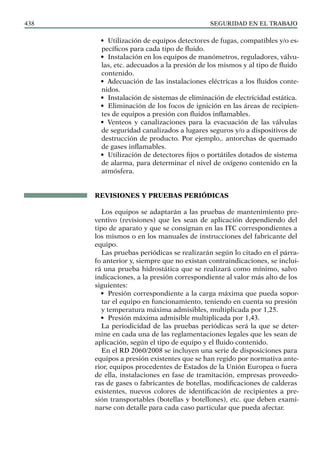 SEGURIDAD EN EL TRABAJO
438
• Utilización de equipos detectores de fugas, compatibles y/o es-
pecíficos para cada tipo de fluido.
• Instalación en los equipos de manómetros, reguladores, válvu-
las, etc. adecuados a la presión de los mismos y al tipo de fluido
contenido.
• Adecuación de las instalaciones eléctricas a los fluidos conte-
nidos.
• Instalación de sistemas de eliminación de electricidad estática.
• Eliminación de los focos de ignición en las áreas de recipien-
tes de equipos a presión con fluidos inflamables.
• Venteos y canalizaciones para la evacuación de las válvulas
de seguridad canalizados a lugares seguros y/o a dispositivos de
destrucción de producto. Por ejemplo,. antorchas de quemado
de gases inflamables.
• Utilización de detectores fijos o portátiles dotados de sistema
de alarma, para determinar el nivel de oxígeno contenido en la
atmósfera.
REVISIONES Y PRUEBAS PERIÓDICAS
Los equipos se adaptarán a las pruebas de mantenimiento pre-
ventivo (revisiones) que les sean de aplicación dependiendo del
tipo de aparato y que se consignan en las ITC correspondientes a
los mismos o en los manuales de instrucciones del fabricante del
equipo.
Las pruebas periódicas se realizarán según lo citado en el párra-
fo anterior y, siempre que no existan contraindicaciones, se inclui-
rá una prueba hidrostática que se realizará como mínimo, salvo
indicaciones, a la presión correspondiente al valor más alto de los
siguientes:
• Presión correspondiente a la carga máxima que pueda sopor-
tar el equipo en funcionamiento, teniendo en cuenta su presión
y temperatura máxima admisibles, multiplicada por 1,25.
• Presión máxima admisible multiplicada por 1,43.
La periodicidad de las pruebas periódicas será la que se deter-
mine en cada una de las reglamentaciones legales que les sean de
aplicación, según el tipo de equipo y el fluido contenido.
En el RD 2060/2008 se incluyen una serie de disposiciones para
equipos a presión existentes que se han regido por normativa ante-
rior, equipos procedentes de Estados de la Unión Europea o fuera
de ella, instalaciones en fase de tramitación, empresas proveedo-
ras de gases o fabricantes de botellas, modificaciones de calderas
existentes, nuevos colores de identificación de recipientes a pre-
sión transportables (botellas y botellones), etc. que deben exami-
narse con detalle para cada caso particular que pueda afectar.
 