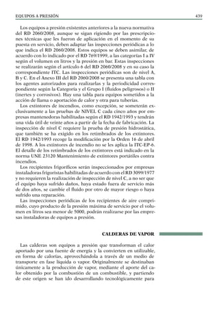 EQUIPOS a presión 439
Los equipos a presión existentes anteriores a la nueva normativa
del RD 2060/2008, aunque se sigan rigiendo por las prescripcio-
nes técnicas que les fueron de aplicación en el momento de su
puesta en servicio, deben adaptar las inspecciones periódicas a lo
que indica el RD 2060/2008. Estos equipos se deben asimilar, de
acuerdo con lo indicado por el RD 769/1999, a las categorías I a IV
según el volumen en litros y la presión en bar. Estas inspecciones
se realizarán según el artículo 6 del RD 2060/2008 y en su caso la
correspondiente ITC. Las inspecciones periódicas son de nivel A,
B y C. En el Anexo III del RD 2060/2008 se presenta una tabla con
los agentes autorizados para realizarlas y la periodicidad corres-
pondiente según la Categoría y el Grupo I (fluidos peligrosos) o II
(inertes y corrosivos). Hay una tabla para equipos sometidos a la
acción de llama o aportación de calor y otra para tuberías.
Los extintores de incendios, como excepción, se someterán ex-
clusivamente a las pruebas de NIVEL C cada cinco años por em-
presas mantenedoras habilitadas según el RD 1942/1993 y tendrán
una vida útil de veinte años a partir de la fecha de fabricación. La
inspección de nivel C requiere la prueba de presión hidrostática,
que también se ha exigido en los retimbrados de los extintores.
El RD 1942/1993 recoge la modificación por la Orden 16 de abril
de 1998. A los extintores de incendio no se les aplica la ITC-EP-6.
El detalle de los retimbrados de los extintores está indicado en la
norma UNE 23120 Mantenimiento de extintores portátiles contra
incendios.
Los recipientes frigoríficos serán inspeccionados por empresas
instaladoras frigoristas habilitadas de acuerdo con el RD 3099/1977
y no requieren la realización de inspección de nivel C, a no ser que
el equipo haya sufrido daños, haya estado fuera de servicio más
de dos años, se cambie el fluido por otro de mayor riesgo o haya
sufrido una reparación.
Las inspecciones periódicas de los recipientes de aire compri-
mido, cuyo producto de la presión máxima de servicio por el volu-
men en litros sea menor de 5000, podrán realizarse por las empre-
sas instaladoras de equipos a presión.
CALDERAS DE VAPOR
Las calderas son equipos a presión que transforman el calor
aportado por una fuente de energía y la convierten en utilizable,
en forma de calorías, aprovechándola a través de un medio de
transporte en fase líquida o vapor. Originalmente se destinaban
únicamente a la producción de vapor, mediante el aporte del ca-
lor obtenido por la combustión de un combustible, y partiendo
de este origen se han ido desarrollando tecnológicamente para
 