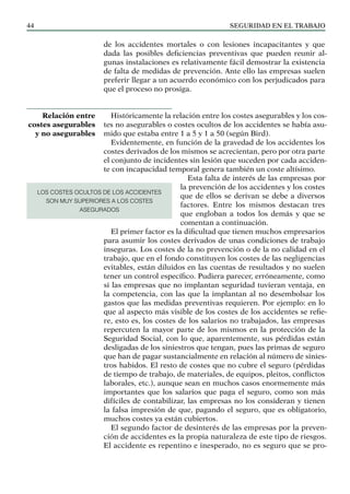 SEGURIDAD EN EL TRABAJO
44
de los accidentes mortales o con lesiones incapacitantes y que
dada las posibles deficiencias preventivas que pueden reunir al-
gunas instalaciones es relativamente fácil demostrar la existencia
de falta de medidas de prevención. Ante ello las empresas suelen
preferir llegar a un acuerdo económico con los perjudicados para
que el proceso no prosiga.
Históricamente la relación entre los costes asegurables y los cos-
tes no asegurables o costes ocultos de los accidentes se había asu-
mido que estaba entre 1 a 5 y 1 a 50 (según Bird).
Evidentemente, en función de la gravedad de los accidentes los
costes derivados de los mismos se acrecientan, pero por otra parte
el conjunto de incidentes sin lesión que suceden por cada acciden-
te con incapacidad temporal genera también un coste altísimo.
Esta falta de interés de las empresas por
la prevención de los accidentes y los costes
que de ellos se derivan se debe a diversos
factores. Entre los mismos destacan tres
que engloban a todos los demás y que se
comentan a continuación.
El primer factor es la dificultad que tienen muchos empresarios
para asumir los costes derivados de unas condiciones de trabajo
inseguras. Los costes de la no prevención o de la no calidad en el
trabajo, que en el fondo constituyen los costes de las negligencias
evitables, están diluidos en las cuentas de resultados y no suelen
tener un control específico. Pudiera parecer, erróneamente, como
si las empresas que no implantan seguridad tuvieran ventaja, en
la competencia, con las que la implantan al no desembolsar los
gastos que las medidas preventivas requieren. Por ejemplo: en lo
que al aspecto más visible de los costes de los accidentes se refie-
re, esto es, los costes de los salarios no trabajados, las empresas
repercuten la mayor parte de los mismos en la protección de la
Seguridad Social, con lo que, aparentemente, sus pérdidas están
desligadas de los siniestros que tengan, pues las primas de seguro
que han de pagar sustancialmente en relación al número de sinies-
tros habidos. El resto de costes que no cubre el seguro (pérdidas
de tiempo de trabajo, de materiales, de equipos, pleitos, conflictos
laborales, etc.), aunque sean en muchos casos enormemente más
importantes que los salarios que paga el seguro, como son más
difíciles de contabilizar, las empresas no los consideran y tienen
la falsa impresión de que, pagando el seguro, que es obligatorio,
muchos costes ya están cubiertos.
El segundo factor de desinterés de las empresas por la preven-
ción de accidentes es la propia naturaleza de este tipo de riesgos.
El accidente es repentino e inesperado, no es seguro que se pro-
Relación entre
costes asegurables
y no asegurables
LOS COSTES OCULTOS DE LOS ACCIDENTES
SON MUY SUPERIORES A LOS COSTES
ASEGURADOS
 