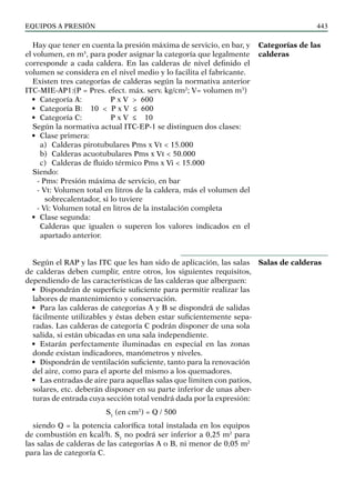 EQUIPOS a presión 443
Hay que tener en cuenta la presión máxima de servicio, en bar, y
el volumen, en m3
, para poder asignar la categoría que legalmente
corresponde a cada caldera. En las calderas de nivel definido el
volumen se considera en el nivel medio y lo facilita el fabricante.
Existen tres categorías de calderas según la normativa anterior
ITC-MIE-AP1:(P = Pres. efect. máx. serv. kg/cm2
; V= volumen m3
)
• Categoría A: P x V > 600
• Categoría B: 10 < P x V ≤ 600
• Categoría C: P x V ≤ 10
Según la normativa actual ITC-EP-1 se distinguen dos clases:
• Clase primera:
a) Calderas pirotubulares Pms x Vt < 15.000
b) Calderas acuotubulares Pms x Vt < 50.000
c) Calderas de fluido térmico Pms x Vi < 15.000
Siendo:
- Pms: Presión máxima de servicio, en bar
- Vt: Volumen total en litros de la caldera, más el volumen del
sobrecalentador, si lo tuviere
- Vi: Volumen total en litros de la instalación completa
• Clase segunda:
Calderas que igualen o superen los valores indicados en el
apartado anterior.
Según el RAP y las ITC que les han sido de aplicación, las salas
de calderas deben cumplir, entre otros, los siguientes requisitos,
dependiendo de las características de las calderas que alberguen:
• Dispondrán de superficie suficiente para permitir realizar las
labores de mantenimiento y conservación.
• Para las calderas de categorías A y B se dispondrá de salidas
fácilmente utilizables y éstas deben estar suficientemente sepa-
radas. Las calderas de categoría C podrán disponer de una sola
salida, si están ubicadas en una sala independiente.
• Estarán perfectamente iluminadas en especial en las zonas
donde existan indicadores, manómetros y niveles.
• Dispondrán de ventilación suficiente, tanto para la renovación
del aire, como para el aporte del mismo a los quemadores.
• Las entradas de aire para aquellas salas que limiten con patios,
solares, etc. deberán disponer en su parte inferior de unas aber-
turas de entrada cuya sección total vendrá dada por la expresión:
S1
(en cm2
) = Q / 500
siendo Q = la potencia calorífica total instalada en los equipos
de combustión en kcal/h. S1
no podrá ser inferior a 0,25 m2
para
las salas de calderas de las categorías A o B, ni menor de 0,05 m2
para las de categoría C.
Categorías de las
calderas
Salas de calderas
 