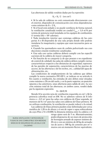 SEGURIDAD EN EL TRABAJO
444
Las aberturas de salida vendrán dadas por la expresión:
S2
= S1
/ 2 (en cm2
)
• Si la sala de calderas no está comunicada directamente con
el exterior, dispondrá de comunicación con otras dependencias
como mínimo de S = 2 S1
.
• Si el local está aislado y no puede ventilarse de forma natural,
la ventilación canalizada tendrá un caudal CVent
= 1,8 m3
/h por
termia de potencia total instalada en los equipos de combustión.
(1 termia (th) = 106
calorías).
• Toda instalación interior que contenga calderas de las cate-
gorías A o B dispondrá de una sala propia donde sólo podrán
instalarse la maquinaria y equipos que sean necesarios para su
servicio.
• Cuando los quemadores sean de carbón pulverizado sus con-
ducciones estarán totalmente canalizadas.
• Una sala con varias calderas deberá cumplir con las especifi-
caciones de la caldera de mayor categoría.
• En función de su categoría (y de que posean o no expediente
de control de calidad), las salas de caldera deben cumplir ciertas
características respecto a las distancias de seguridad, espesores
de las paredes de separación, características de las puertas de
acceso, de las aberturas y de los techos, etc., calidad del agua de
alimentación, etc.
Las condiciones de emplazamiento de las calderas que deben
cumplir la nueva normativa ITC-EP-1, se indican en su artículo 6.
En cuanto a ventilación, las entradas de aire deben estar situadas
como máximo a 20 cm del suelo, y en la parte superior, en posición
opuesta a las anteriores, unas aberturas para salida de aire. La sec-
ción mínima total de las aberturas, en ambos casos, vendrá dada
por la siguiente expresión:
S = Qt/0,58
Siendo S la sección neta de ventilación requerida en cm2
y Qt la
potencia calorífica total en kW. No se admiten valores de S infe-
riores a = 0,5 m2
para las salas con calderas de Clase segunda, ni
menores de 0,1 m2
para las salas con calderas de Clase primera. Si
no utilizan combustión, la ventilación se puede reducir a la mitad.
Las calderas de Clase primera pueden estar delimitadas por cerca
metálica de 1,20 m de altura y si son de vapor o agua sobrecalenta-
da cuyo Pms x Vt ≥10.000, la distancia mínima entre la caldera y el
riesgo ajeno será de 5 m. Alternativamente,
podrá disponerse de un muro de protección
de hormigón armado de espesor mínimo de
20 cm y con un mínimo de 60 kg de armadu-
ras de acero y 300 kg de cemento por m3
o
muros con un momento flector equivalente.
BUENA VENTILACIÓN Y DETECCIÓN DE
FUGAS DE GAS COMBUSTIBLE SON MEDIDAS
BÁSICAS DE SEGURIDAD EN LAS SALA S DE
CALDERAS
 