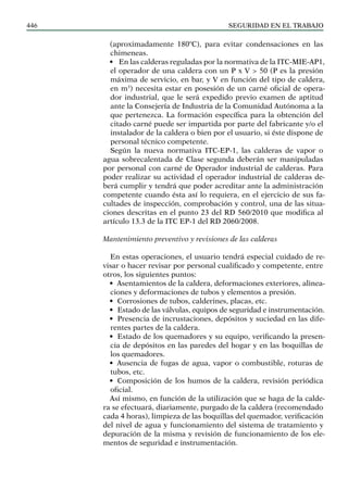 SEGURIDAD EN EL TRABAJO
446
(aproximadamente 180ºC), para evitar condensaciones en las
chimeneas.
• En las calderas reguladas por la normativa de la ITC-MIE-AP1,
el operador de una caldera con un P x V > 50 (P es la presión
máxima de servicio, en bar, y V en función del tipo de caldera,
en m3
) necesita estar en posesión de un carné oficial de opera-
dor industrial, que le será expedido previo examen de aptitud
ante la Consejería de Industria de la Comunidad Autónoma a la
que pertenezca. La formación específica para la obtención del
citado carné puede ser impartida por parte del fabricante y/o el
instalador de la caldera o bien por el usuario, si éste dispone de
personal técnico competente.
Según la nueva normativa ITC-EP-1, las calderas de vapor o
agua sobrecalentada de Clase segunda deberán ser manipuladas
por personal con carné de Operador industrial de calderas. Para
poder realizar su actividad el operador industrial de calderas de-
berá cumplir y tendrá que poder acreditar ante la administración
competente cuando ésta así lo requiera, en el ejercicio de sus fa-
cultades de inspección, comprobación y control, una de las situa-
ciones descritas en el punto 23 del RD 560/2010 que modifica al
artículo 13.3 de la ITC EP-1 del RD 2060/2008.
Mantenimiento preventivo y revisiones de las calderas
En estas operaciones, el usuario tendrá especial cuidado de re-
visar o hacer revisar por personal cualificado y competente, entre
otros, los siguientes puntos:
• Asentamientos de la caldera, deformaciones exteriores, alinea-
ciones y deformaciones de tubos y elementos a presión.
• Corrosiones de tubos, calderines, placas, etc.
• Estado de las válvulas, equipos de seguridad e instrumentación.
• Presencia de incrustaciones, depósitos y suciedad en las dife-
rentes partes de la caldera.
• Estado de los quemadores y su equipo, verificando la presen-
cia de depósitos en las paredes del hogar y en las boquillas de
los quemadores.
• Ausencia de fugas de agua, vapor o combustible, roturas de
tubos, etc.
• Composición de los humos de la caldera, revisión periódica
oficial.
Así mismo, en función de la utilización que se haga de la calde-
ra se efectuará, diariamente, purgado de la caldera (recomendado
cada 4 horas), limpieza de las boquillas del quemador, verificación
del nivel de agua y funcionamiento del sistema de tratamiento y
depuración de la misma y revisión de funcionamiento de los ele-
mentos de seguridad e instrumentación.
 