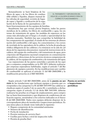 EQUIPOS a presión 447
Semanalmente se hará limpieza de los
filtros de agua y de los filtros de combus-
tible sólidos y líquidos, disparo manual de
las válvulas de seguridad, revisión de fugas
de vapor y líquido y verificación de la regu-
lación de la llama de los quemadores y del
buen funcionamiento de los equipos de bombas.
Anualmente hay que revisar, previa limpieza, todas las partes
metálicas de la caldera, los filtros de combustible y agua, los sis-
temas de tratamiento de aguas, las medidas de espesores en las
zonas más afectadas por el fuego y el estado y operatividad de las
válvulas manuales. También hay que comprobar la fiabilidad de
los componentes de seguridad, el estado de los sistemas de alimen-
tación del combustible y del agua, los conocimientos y los cursos
de reciclado de los operadores de la caldera, la fecha de prueba pe-
riódica obligatoria de las calderas y la existencia en la sala de cal-
deras de los siguientes documentos: manual de instrucciones de la
caldera, del equipo de combustión y del tratamiento de agua, pres-
cripciones del Organismo nacional competente en contaminación
atmosférica y direcciones de los servicios técnicos competentes de
la caldera, de los equipos de combustión y de tratamiento del agua.
Las reparaciones de las partes sometidas a presión de los equi-
pos o conjuntos comprendidos en la ITC EP-1 deberán realizarse
por empresas reparadoras habilitadas, según el artículo 7 del Re-
glamento de equipos a presión. En las modificaciones por cambio
de combustible se aplicará el artículo 11 del RD 2060/2008 y la
modificación prescrita en el RD 560/2010.
Según artículo 5 del RD 2060/2008, antes de la puesta en ser-
vicio de las instalaciones que incluyan equipos a presión que co-
rrespondan a las categorías I a IV del RD 769/1999 (las calderas se
clasifican según el cuadro 5 de su anexo II), o asimilados a dichas
categorías según el artículo 3.2 de dicho RD 769/1999, deberán
realizarse las pruebas en el lugar de emplazamiento, para compro-
bar su buen funcionamiento y que disponen de condiciones de uti-
lización seguras, ateniéndose a los criterios indicados en el Anexo
II del RD 2060/2008. Todos esos equipos deberán disponer de la
correspondiente placa de instalación e inspecciones periódicas. Es
una única placa en donde viene indicado lo siguiente:
• Órgano competente de la comunidad autónoma
• Número de identificación
• Fecha de instalación
• Presión máxima de servicio (bar)
• Casillas para fechas y nivel de inspección /sello
• Presión de prueba (bar)
Puesta en servicio
e inspecciones
periódicas
EL TRATAMIENTO Y DEPURACIÓN DEL
AGUA DE LA CALDERA ES BÁSICO PARA SU
CORRECTO FUNCIONAMIENTO
 