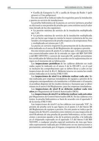 SEGURIDAD EN EL TRABAJO
448
• Casilla de Categoría I a IV y casilla de Grupo de fluido 1 (peli-
grosos) o 2 (no peligrosos)
En este anexo II se indican todos los requisitos para la instalación
y puesta en servicio de instalaciones.
La prueba hidrostática de la puesta en servicio (primera prueba)
se efectuará a una presión de prueba que como mínimo será el valor
más elevado de los dos siguientes:
• La presión máxima de servicio de la instalación multiplicada
por 1,43,
• La presión máxima de servicio de la instalación multiplicada
por un factor que tenga en cuenta la mayor resistencia de los ma-
teriales a la temperatura de prueba respecto a la temperatura Tms
y multiplicada así mismo por 1,25.
La puesta en servicio requerirá la presentación de la documenta-
ción indicada en el anexo II del Reglamento de equipos a presión.
En este mismo anexo II, punto 4, se indica que, si los aparatos fue-
ron comercializados antes de la entrada en vigor del RD 769/1999
o del RD 1495/1991 y carecen de marcado CE, podrán presentarse
los certificados de fabricación de acuerdo con la reglamentación en
vigor en el momento de su fabricación.
Las inspecciones periódicas de las calderas deberán ser reali-
zadas según lo indicado en el anexo I de la ITC-EP-1, en el cual
se incluyen las comprobaciones que se deben llevar a cabo en las
inspecciones de nivel A, B y C. Deberán tenerse en cuenta las condi-
ciones indicadas en la norma UNE 9-103.
Las inspecciones de nivel A se deberán realizar cada año. Se-
rán realizadas por empresas instaladoras de equipos a presión de la
categoría correspondiente a la instalación o el fabricante o el usuario,
si acreditan disponer de los medios técnicos y humanos que se deter-
minan en el anexo I del Reglamento, para las empresas instaladoras.
Las inspecciones de nivel B se deberán realizar cada tres
años por Organismos de Control Autorizados (OCA).
Las inspecciones de nivel C se deberán realizar cada seis años
por Organismos de Control Autorizados (OCA). En las calderas exis-
tentes, la prueba hidrostática se hará de acuerdo con el apartado 5
de la norma UNE 9-103.
Las inspecciones de nivel C en las calderas con marcado “CE”, la
presión de prueba será la que figura en el punto 2.3 del Anexo III
del Reglamento de equipos a presión. En este punto se indica que la
inspección de Nivel C consistirá como mínimo en una inspección de
nivel B además de una prueba de presión hidrostática, en las condi-
ciones y presiones iguales a las de la primera prueba, o la indicada
en el etiquetado expresado en el apartado 3.3 del Anexo I del RD
769/1999, o cualquier prueba especial sustitutiva de ésta que haya
sido expresamente indicada por el fabricante en sus instrucciones o
previamente autorizada por el órgano competente de la comunidad
 