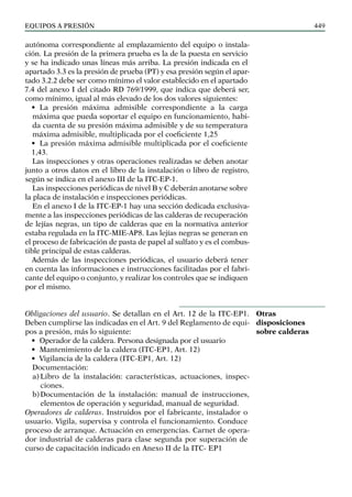EQUIPOS a presión 449
autónoma correspondiente al emplazamiento del equipo o instala-
ción. La presión de la primera prueba es la de la puesta en servicio
y se ha indicado unas líneas más arriba. La presión indicada en el
apartado 3.3 es la presión de prueba (PT) y esa presión según el apar-
tado 3.2.2 debe ser como mínimo el valor establecido en el apartado
7.4 del anexo I del citado RD 769/1999, que indica que deberá ser,
como mínimo, igual al más elevado de los dos valores siguientes:
• La presión máxima admisible correspondiente a la carga
máxima que pueda soportar el equipo en funcionamiento, habi-
da cuenta de su presión máxima admisible y de su temperatura
máxima admisible, multiplicada por el coeficiente 1,25
• La presión máxima admisible multiplicada por el coeficiente
1,43.
Las inspecciones y otras operaciones realizadas se deben anotar
junto a otros datos en el libro de la instalación o libro de registro,
según se indica en el anexo III de la ITC-EP-1.
Las inspecciones periódicas de nivel B y C deberán anotarse sobre
la placa de instalación e inspecciones periódicas.
En el anexo I de la ITC-EP-1 hay una sección dedicada exclusiva-
mente a las inspecciones periódicas de las calderas de recuperación
de lejías negras, un tipo de calderas que en la normativa anterior
estaba regulada en la ITC-MIE-AP8. Las lejías negras se generan en
el proceso de fabricación de pasta de papel al sulfato y es el combus-
tible principal de estas calderas.
Además de las inspecciones periódicas, el usuario deberá tener
en cuenta las informaciones e instrucciones facilitadas por el fabri-
cante del equipo o conjunto, y realizar los controles que se indiquen
por el mismo.
Obligaciones del usuario. Se detallan en el Art. 12 de la ITC-EP1.
Deben cumplirse las indicadas en el Art. 9 del Reglamento de equi-
pos a presión, más lo siguiente:
• Operador de la caldera. Persona designada por el usuario
• Mantenimiento de la caldera (ITC-EP1, Art. 12)
• Vigilancia de la caldera (ITC-EP1, Art. 12)
Documentación:
a) Libro de la instalación: características, actuaciones, inspec-
ciones.
b)Documentación de la instalación: manual de instrucciones,
elementos de operación y seguridad, manual de seguridad.
Operadores de calderas. Instruidos por el fabricante, instalador o
usuario. Vigila, supervisa y controla el funcionamiento. Conduce
proceso de arranque. Actuación en emergencias. Carnet de opera-
dor industrial de calderas para clase segunda por superación de
curso de capacitación indicado en Anexo II de la ITC- EP1
Otras
disposiciones
sobre calderas
 