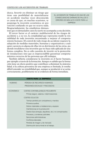 COSTES DE LOS ACCIDENTES DE TRABAJO 45
duzca. Invertir en eliminar un riesgo que
tiene una posibilidad de materializarse
en accidente muchas veces desconocida
es causa de que, en muchas ocasiones, se
posponga la inversión económica en pre-
vención confiando en que no ocurra nada.
Desgraciadamente, las estadísticas demues-
tran que en demasiados casos la suerte no acompaña a esta decisión.
El tercer factor es el carácter multifactorial de los riesgos de
accidente y, a su vez, la complejidad que representa medir la ren-
tabilidad de toda inversión encaminada a mejorar el comporta-
miento humano. El control de todo riesgo de accidente requiere la
adopción de medidas materiales, humanas y organizativas y cual-
quier carencia en alguna de ellas irá en detrimento de las otras, pu-
diendo invalidarse una inversión que no haya sido aplicada de una
forma completa. No es sólo cuestión de invertir en la protección
de instalaciones sino que es imprescindible garantizar comporta-
mientos correctos de las personas que allí trabajan.
También debería considerarse la inversión en el factor humano,
por ejemplo a través de la formación. Aunque es sabido que la forma-
ción tiene un efecto positivo que contribuye a disminuir la siniestra-
lidad, si la cultura preventiva de una empresa es limitada, le resulta
difícil entender su rentabilidad que, aunque se producirá si se actúa
correctamente, posiblemente no se evidencie de forma inmediata.
EL ACCIDENTE DE TRABAJO ES UNA DE LAS
CONSECUENCIAS DAÑINAS DE FALLOS O
ERRORES DE MÁS ALTO COSTE PARA LA
EMPRESA
COSTE PARA LA EMPRESA
HUMANO PÉRDIDA DE RECURSOS HUMANOS
PRESIONES SOCIALES Y PSICOGICAS
ECONÓMICO COSTES CONTABILIZABLES FÁCILMENTE
Primas seguro, salarios, indemnizaciones
COSTES OCULTOS
Tiempo perdido por compañeros y mandos
Primeros auxilios
Daños materiales a instalaciones y equipos
Interferencias en la producción
Gastos fijos (energía, alquileres, etc.) no compensados
Procesos y condenas judiciales
Sanciones administrativas
Conflictos laborales
Pérdida de imagen y de mercado
Disminución de la moral en el trabajo
 