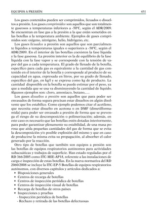 EQUIPOS a presión 451
Los gases contenidos pueden ser comprimidos, licuados o disuel-
tos a presión. Los gases comprimidos son aquellos que son totalmen-
te gaseosos a temperaturas inferiores a -50ºC, según el ADR/2009.
Se encuentran en fase gas a la presión a la que están sometidos en
las botellas a la temperatura ambiente. Ejemplos de gases compri-
midos son: oxígeno, nitrógeno, helio, hidrógeno, etc.
Los gases licuados a presión son aquellos que son parcialmen-
te líquidos a temperaturas iguales o superiores a -50ºC, según el
ADR/2009. En el interior de las botellas coexisten la fase líquida
y la fase gaseosa. La presión interior es la de equilibrio de la fase
líquida con la fase vapor y se corresponde con la tensión de va-
por del gas a cada temperatura. El grado de llenado de la botella,
específico para cada gas es equivalente a la cantidad de gas con-
tenido en el interior de la botella y corresponde al producto de su
capacidad en agua, expresada en litros, por su grado de llenado,
específico del gas, en kg/l y se expresa como kg de producto. La
cantidad disponible en la botella se puede estimar por el peso, ya
que a medida que se usa va disminuyendo la cantidad de líquido.
Algunos ejemplos son: cloro, amoniaco, butano,….
Los gases disueltos a presión son aquellos que para poder ser
envasados de forma segura precisan estar disueltos en algún disol-
vente que los estabilice. Como ejemplo podemos citar el acetileno,
que necesita estar disuelto en acetona o en DMF (dimetilforma-
mida) para poder ser envasado a presión de forma que se preven-
ga el riesgo de su descomposición o polimerización; además, en
este caso es necesario que las botellas estén dotadas interiormente,
para poder garantizar plenamente su estabilidad, de una masa po-
rosa que aísla pequeñas cantidades del gas de forma que se evita
la descomposición y/o posible explosión del mismo y que en caso
de producirse la misma evita su propagación, al absorber el calor
generado por la reacción.
Otro tipo de botellas que también son equipos a presión son
las botellas de equipos respiratorios autónomos para actividades
subacuáticas y trabajos de superficie. Han estado reguladas por el
RD 366/2005 como ITC-MIE-AP18, referente a las instalaciones de
carga e inspección de estas botellas. En la nueva normativa del RD
2060/2008 se incluye la ITC-EP-5 Botellas de equipos respiratorios
autónomos, con diversos capítulos y artículos dedicados a:
• Disposiciones generales
• Centros de recarga de botellas
• Centros de inspección periódica de botellas
• Centros de inspección visual de botellas
• Recarga de botellas de otros países
• Inspecciones y pruebas
- Inspección periódica de botellas
- Rechazo y retirada de las botellas defectuosas
 