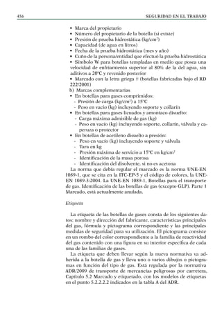 SEGURIDAD EN EL TRABAJO
456
• Marca del propietario
• Número del propietario de la botella (si existe)
• Presión de prueba hidrostática (kg/cm2
)
• Capacidad (de agua en litros)
• Fecha de la prueba hidrostática (mes y año)
• Cuño de la persona/entidad que efectuó la prueba hidrostática
• Símbolo W para botellas templadas en medio que posea una
velocidad de enfriamiento superior al 80% de la del agua, sin
aditivos a 20ºC y revenido posterior
• Marcado con la letra griega π (botellas fabricadas bajo el RD
222/2001)
b) Marcas complementarias
• En botellas para gases comprimidos:
- Presión de carga (kg/cm2
) a 15ºC
- Peso en vacío (kg) incluyendo soporte y collarín
• En botellas para gases licuados y amoníaco disuelto:
- Carga máxima admisible de gas (kg)
- Peso en vacío (kg) incluyendo soporte, collarín, válvula y ca-
peruza o protector
• En botellas de acetileno disuelto a presión:
- Peso en vacío (kg) incluyendo soporte y válvula
- Tara en kg
- Presión máxima de servicio a 15ºC en kg/cm2
- Identificación de la masa porosa
- Identificación del disolvente, si no es acetona
La norma que debía regular el marcado es la norma UNE-EN
1089-1, que se cita en la ITC-EP-5 y el código de colores, la UNE-
EN 1089-3:2004. La UNE-EN 1089-1, Botellas para el transporte
de gas. Identificación de las botellas de gas (excepto GLP). Parte 1
Marcado, está actualmente anulada.
Etiqueta
La etiqueta de las botellas de gases consta de los siguientes da-
tos: nombre y dirección del fabricante, características principales
del gas, fórmula y pictograma correspondiente y las principales
medidas de seguridad para su utilización. El pictograma consiste
en un rombo del color correspondiente a la familia de reactividad
del gas contenido con una figura en su interior específica de cada
una de las familias de gases.
La etiqueta que deben llevar según la nueva normativa va ad-
herida a la botella de gas y lleva uno o varios dibujos o pictogra-
mas en función del tipo de gas. Está regulada por la normativa
ADR/2009 de transporte de mercancías peligrosas por carretera,
Capítulo 5.2 Marcado y etiquetado, con los modelos de etiquetas
en el punto 5.2.2.2.2 indicados en la tabla A del ADR.
 