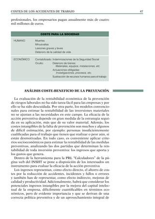 COSTES DE LOS ACCIDENTES DE TRABAJO 47
profesionales, los empresarios pagan anualmente más de cuatro
mil millones de euros.
ANÁLISIS COSTE-BENEFICIO DE LA PREVENCIÓN
La evaluación de la rentabilidad económica de la prevención
de riesgos laborales no ha sido tarea fácil para las empresas y por
ello se ha sido descuidada. Por otra parte, los modelos convencio-
nales para estimar la rentabilidad de las inversiones materiales
no se ajustan a las necesidades en este campo. La eficacia de la
acción preventiva depende en gran medida de la estrategia segui-
da en su aplicación, más que de su valor material. Además, los
costes intangibles de la falta de prevención son muchos y algunos
de difícil estimación, por ejemplo: personas insuficientemente
cualificadas para el trabajo que tienen que realizar o peor aún, si
están desmotivadas. En todo caso, es conveniente aplicar crite-
rios socioeconómicos para estimar la rentabilidad de las medidas
preventivas, analizando las dos partidas que determinan la ren-
tabilidad de toda inversión preventiva: los ingresos que aporta y
los gastos que genera.
Dentro de la herramienta para la PRL “Calculadores” de la pá-
gina web del INSHT se pone a disposición de los interesados un
instrumento para evaluar la eficacia de la acción preventiva
Los ingresos representan, como efecto directo, el ahorro de cos-
tes por la reducción de accidentes, incidentes y fallos o errores
y también han de representar, como efecto indirecto, mejoras de
calidad y productividad. Adicionalmente, habrá que considerar los
potenciales ingresos intangibles por la mejora del capital intelec-
tual de la empresa, difícilmente cuantificables en términos eco-
nómicos, pero de evidente importancia y que se derivan de una
correcta política preventiva y de un aprovechamiento integral de
COSTE PARA LA SOCIEDAD
HUMANO Muertes
Minusvalías
Lesiones graves y leves
Deterioro de la calidad de vida
ECONÓMICO Contabilizado: Indemnizaciones de la Seguridad Social
Oculto: Deterioro de bienes:
Materiales, equipos, instalaciones, etc.
Actuaciones obligadas:
Investigaciones, procesos, etc.
Sustracción de recursos humanos para el trabajo
 