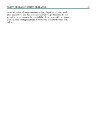 COSTES DE LOS ACCIDENTES DE TRABAJO 49
preventivas iniciales que son necesarias y la puesta en marcha del
plan preventivo, con las acciones formativas pertinentes. Si ello
se aplica correctamente, la rentabilidad de la prevención será cre-
ciente y cada vez representará menor coste alcanzar buenos resul-
tados.
 
