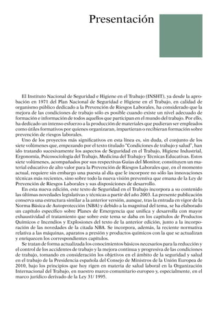 El Instituto Nacional de Seguridad e Higiene en el Trabajo (INSHT), ya desde la apro-
bación en 1971 del Plan Nacional de Seguridad e Higiene en el Trabajo, en calidad de
organismo público dedicado a la Prevención de Riesgos Laborales, ha con­
siderado que la
mejora de las condiciones de trabajo sólo es posible cuando existe un nivel adecuado de
formación e información de todos aquellos que participan en el mundo del tra­
bajo. Por ello,
ha dedicado un intenso esfuerzo a la producción de materiales que pudieran ser empleados
como útiles formativos por quienes organizaran, impartieran o recibieran formación sobre
prevención de riesgos laborales.
Uno de los proyectos más significativos en esta línea es, sin duda, el conjunto de los
siete volúmenes que, empezando por el texto titulado “Condiciones de trabajo y salud”, han
ido tratando sucesivamente los aspectos de Seguridad en el Trabajo, Higiene Industrial,
Ergonomía, Psicosociología del Trabajo, Medicina del Trabajo y Técnicas Educativas. Estos
siete volúmenes, acompañados por sus respectivas Guías del Monitor, constituyen un ma-
terial educativo de alto valor para la Prevención de Riesgos Laborales que, en el momento
actual, requiere sin embargo una puesta al día que le incorpore no sólo las innovaciones
técnicas más recientes, sino sobre todo la nueva visión preventiva que emana de la Ley de
Prevención de Riesgos Laborales y sus disposiciones de desarrollo.
En esta nueva edición, este texto de Seguridad en el Trabajo incorpora a su contenido
las últimas novedades legislativas y técnicas a partir del año 2003. La presente publicación
conserva una estructura similar a la anterior versión, aunque, tras la entrada en vigor de la
Norma Básica de Autoprotección (NBA) y debido a la magnitud del tema, se ha elaborado
un capítulo específico sobre Planes de Emergencia que unifica y desarrolla con mayor
exhaustividad el tratamiento que sobre este tema se daba en los capítulos de Productos
Químicos e Incendios y Explosiones del texto de la anterior edición, junto a la incorpo-
ración de las novedades de la citada NBA. Se incorpora, además, la reciente normativa
relativa a las máquinas, aparatos a presión y productos químicos con la que se actualizan
y enriquecen los correspondientes capítulos.
Se tratan de forma actualizada los conocimientos básicos necesarios para la reducción y
el control de los accidentes de trabajo y la mejora continua y progresiva de las condiciones
de trabajo, tomando en consideración los objetivos en el ámbito de la seguridad y salud
en el trabajo de la Presidencia española del Consejo de Ministros de la Unión Europea de
2010, bajo los principios que hoy rigen en materia de salud laboral en la Organización
Internacional del Trabajo, en nuestro marco comunitario europeo y, especialmente, en el
marco jurídico derivado de la Ley 31/ 1995.
Presentación
 