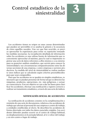 3
Control estadístico de la
siniestralidad
Los accidentes tienen su origen en unas causas determinadas
que pueden ser previsibles si se analiza la génesis y la secuencia
de cómo aquéllos suceden. Una vez que han ocurrido, es preci-
so aprovechar la experiencia para evitar su repetición tomando
las medidas necesarias. La recopilación detallada de información
sobre los accidentes es una valiosa fuente de información que es
conveniente aprovechar al máximo, para lo cual es importante re-
gistrar una serie de datos referentes a ellos mismos y a su entorno
para su posterior análisis estadístico, que servirá para conocer la
siniestralidad y sus circunstancias comparativamente entre las di-
versas secciones de una empresa, y entre empresas o sectores pro-
ductivos. La medida del nivel de siniestralidad se realiza median-
te unos índices que se calcularán según criterios preestablecidos
para que sean comparables.
Para que los accidentes no se queden en simples estadísticas, es
necesario que se puedan presentar de forma tal que se detecten las
máquinas, productos, operaciones, etc. más peligrosos, y actuar
en consecuencia. Con ese objetivo se van a dar las bases para clasi-
ficar los accidentes, efectuar una notificación y registro correcto y
realizar un tratamiento estadístico, a través de una serie de índices.
NOTIFICACIÓN OFICIAL DE ACCIDENTES
La notificación de accidentes consiste en la cumplimentación y
remisión de una serie de documentos, relativos a los accidentes de
trabajo que afectan al personal de una empresa o centro de trabajo,
a entidades establecidas al efecto. Se describen los accidentes de
forma abreviada con todos los datos esenciales exigidos. Los acci-
dentes laborales pueden ocurrir en el centro de trabajo habitual,
en desplazamientos en la jornada laboral, al ir o volver del trabajo
y en otro centro o lugar de trabajo.
 