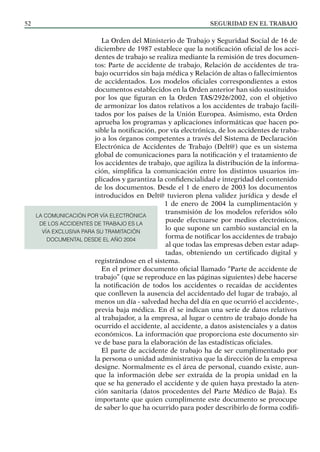 SEGURIDAD EN EL TRABAJO
52
La Orden del Ministerio de Trabajo y Seguridad Social de 16 de
diciembre de 1987 establece que la notificación oficial de los acci-
dentes de trabajo se realiza mediante la remisión de tres documen-
tos: Parte de accidente de trabajo, Relación de accidentes de tra-
bajo ocurridos sin baja médica y Relación de altas o fallecimientos
de accidentados. Los modelos oficiales correspondientes a estos
documentos establecidos en la Orden anterior han sido sustituidos
por los que figuran en la Orden TAS/2926/2002, con el objetivo
de armonizar los datos relativos a los accidentes de trabajo facili-
tados por los países de la Unión Europea. Asimismo, esta Orden
aprueba los programas y aplicaciones informáticas que hacen po-
sible la notificación, por vía electrónica, de los accidentes de traba-
jo a los órganos competentes a través del Sistema de Declaración
Electrónica de Accidentes de Trabajo (Delt@) que es un sistema
global de comunicaciones para la notificación y el tratamiento de
los accidentes de trabajo, que agiliza la distribución de la informa-
ción, simplifica la comunicación entre los distintos usuarios im-
plicados y garantiza la confidencialidad e integridad del contenido
de los documentos. Desde el 1 de enero de 2003 los documentos
introducidos en Delt@ tuvieron plena validez jurídica y desde el
1 de enero de 2004 la cumplimentación y
transmisión de los modelos referidos sólo
puede efectuarse por medios electrónicos,
lo que supone un cambio sustancial en la
forma de notificar los accidentes de trabajo
al que todas las empresas deben estar adap-
tadas, obteniendo un certificado digital y
registrándose en el sistema.
En el primer documento oficial llamado “Parte de accidente de
trabajo” (que se reproduce en las páginas siguientes) debe hacerse
la notificación de todos los accidentes o recaídas de accidentes
que conlleven la ausencia del accidentado del lugar de trabajo, al
menos un día - salvedad hecha del día en que ocurrió el accidente-,
previa baja médica. En él se indican una serie de datos relativos
al trabajador, a la empresa, al lugar o centro de trabajo donde ha
ocurrido el accidente, al accidente, a datos asistenciales y a datos
económicos. La información que proporciona este documento sir-
ve de base para la elaboración de las estadísticas oficiales.
El parte de accidente de trabajo ha de ser cumplimentado por
la persona o unidad administrativa que la dirección de la empresa
designe. Normalmente es el área de personal, cuando existe, aun-
que la información debe ser extraída de la propia unidad en la
que se ha generado el accidente y de quien haya prestado la aten-
ción sanitaria (datos procedentes del Parte Médico de Baja). Es
importante que quien cumplimente este documento se preocupe
de saber lo que ha ocurrido para poder describirlo de forma codifi-
LA COMUNICACIÓN POR VÍA ELECTRÓNICA
DE LOS ACCIDENTES DE TRABAJO ES LA
VÍA EXCLUSIVA PARA SU TRAMITACIÓN
DOCUMENTAL DESDE EL AÑO 2004
 