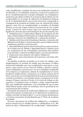 control estadístico de la siniestralidad 53
cada, simplificada y completa tal como está establecido. Cuando el
accidentado es un trabajador autónomo, el parte de accidente ha
de ser cumplimentado por el propio trabajador. Los trabajadores
autónomos que deben notificar la ocurrencia del accidente son los
comprendidos en el campo de aplicación de Regímenes Especia-
les de la Seguridad Social cuya acción protectora comprenda la
contingencia de accidente de trabajo, que son: minería del carbón,
agrario y mar. Una vez cumplimentado, es remitido a la Entidad
Gestora con la que tengan cubierta la protección de esta contin-
gencia. A partir de aquí el parte sigue una trayectoria regulada
legalmente, de forma que los destinatarios de este documento son:
• Entidad gestora o colaboradora (Mutua de Accidentes de Tra-
bajo y Enfermedades Profesionales de la Seguridad Social): para
gestionar el proceso de rehabilitación y reparación de daños.
• Subdirección General de Estadísticas Sociales y Laborales del
Ministerio de Trabajo y Asuntos Sociales: para la elaboración de
estadísticas oficiales a nivel nacional.
• Autoridad laboral: para la intervención de los cuerpos técnicos
de la Inspección de Trabajo y Seguridad Social y órganos técni-
cos competentes de las comunidades autónomas para analizar
lo acontecido y tomar las medidas legales y técnicas pertinentes.
• Empresario: para disponer del registro obligatorio.
• Trabajador: para conocimiento de la persona o personas afec-
tadas.
En aquellos accidentes ocurridos en el centro de trabajo o por
desplazamiento en jornada de trabajo que provoquen el falleci-
miento del trabajador, que sean considerados como graves o muy
graves o que ocurran en un centro de trabajo y afecten a más de
cuatro trabajadores, pertenezcan o no en su totalidad a la plantilla
de la empresa, el empresario, además de cumplimentar el corres-
pondiente modelo oficial, comunicará, en el plazo máximo de 24
horas, este hecho a la autoridad laboral de la provincia donde haya
ocurrido el accidente, o en el primer puerto o aeropuerto en el que
atraque el buque o aterrice el avión, si el centro de trabajo en que
ocurriera el accidente fuera un buque o avión, respectivamente.
Ello está establecido legalmente con la finalidad de que la auto-
ridad laboral pueda actuar de inmediato ante la gravedad de las
circunstancias del accidente.
El segundo documento de notificación obligatoria y cumplimen-
tación mensual por el empresario es la “Relación de accidentes de
trabajo ocurridos sin baja médica” y con los mismos destinatarios
y el mismo mecanismo de distribución que el “Parte de accidente
de trabajo”.
El tercer documento de notificación obligatoria y cumplimen-
tación mensual por la entidad gestora o colaboradora es la “Re-
lación de altas o fallecimientos de accidentados” relacionándose
 