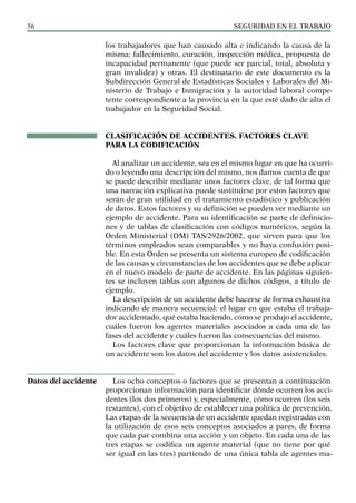SEGURIDAD EN EL TRABAJO
56
los trabajadores que han causado alta e indicando la causa de la
misma: fallecimiento, curación, inspección médica, propuesta de
incapacidad permanente (que puede ser parcial, total, absoluta y
gran invalidez) y otras. El destinatario de este documento es la
Subdirección General de Estadísticas Sociales y Laborales del Mi-
nisterio de Trabajo e Inmigración y la autoridad laboral compe-
tente correspondiente a la provincia en la que esté dado de alta el
trabajador en la Seguridad Social.
CLASIFICACIÓN DE ACCIDENTES. FACTORES CLAVE
PARA LA CODIFICACIÓN
Al analizar un accidente, sea en el mismo lugar en que ha ocurri-
do o leyendo una descripción del mismo, nos damos cuenta de que
se puede describir mediante unos factores clave, de tal forma que
una narración explicativa puede sustituirse por estos factores que
serán de gran utilidad en el tratamiento estadístico y publicación
de datos. Estos factores y su definición se pueden ver mediante un
ejemplo de accidente. Para su identificación se parte de definicio-
nes y de tablas de clasificación con códigos numéricos, según la
Orden Ministerial (OM) TAS/2926/2002, que sirven para que los
términos empleados sean comparables y no haya confusión posi-
ble. En esta Orden se presenta un sistema europeo de codificación
de las causas y circunstancias de los accidentes que se debe aplicar
en el nuevo modelo de parte de accidente. En las páginas siguien-
tes se incluyen tablas con algunos de dichos códigos, a título de
ejemplo.
La descripción de un accidente debe hacerse de forma exhaustiva
indicando de manera secuencial: el lugar en que estaba el trabaja-
dor accidentado, qué estaba haciendo, cómo se produjo el accidente,
cuáles fueron los agentes materiales asociados a cada una de las
fases del accidente y cuáles fueron las consecuencias del mismo.
Los factores clave que proporcionan la información básica de
un accidente son los datos del accidente y los datos asistenciales.
Los ocho conceptos o factores que se presentan a continuación
proporcionan información para identificar dónde ocurren los acci-
dentes (los dos primeros) y, especialmente, cómo ocurren (los seis
restantes), con el objetivo de establecer una política de prevención.
Las etapas de la secuencia de un accidente quedan registradas con
la utilización de esos seis conceptos asociados a pares, de forma
que cada par combina una acción y un objeto. En cada una de las
tres etapas se codifica un agente material (que no tiene por qué
ser igual en las tres) partiendo de una única tabla de agentes ma-
Datos del accidente
 