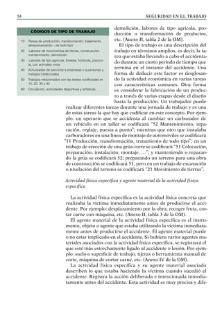 SEGURIDAD EN EL TRABAJO
58
demolición, labores de tipo agrícola, pro-
ducción o transformación de productos,
etc. (Anexo II, tabla 2 de la OM).
El tipo de trabajo es una descripción del
trabajo en términos amplios, es decir, la ta-
rea que estaba llevando a cabo el accidenta-
do durante un cierto periodo de tiempo que
termina en el instante del accidente. Una
forma de deducir este factor es desglosan-
do la actividad económica en varias tareas
con características comunes. Otra forma
es considerar la fabricación de un produc-
to a través de varias etapas desde el diseño
hasta la producción. Un trabajador puede
realizar diferentes tareas durante una jornada de trabajo y es una
de estas tareas la que hay que codificar en este concepto. Por ejem-
plo: un operario que se accidenta al cambiar un carburador de
un vehículo en un taller se codificará “52 Mantenimiento, repa-
ración, reglaje, puesta a punto”; mientras que otro que instalaba
carburadores en una línea de montaje de automóviles se codificará
“11 Producción, transformación, tratamiento de todo tipo”; en un
trabajo de erección de una grúa-torre se codificará “51 Colocación,
preparación, instalación, montaje, …”; y manteniendo o reparan-
do la grúa se codificará 52; preparando un terreno para una obra
de construcción se codificará 51, pero en un trabajo de excavación
o nivelación del terreno se codificará “21 Movimiento de tierras”.
Actividad física específica y agente material de la actividad física
específica
La actividad física específica es la actividad física concreta que
realizaba la víctima inmediatamente antes de producirse el acci-
dente. Por ejemplo: desplazamiento por la obra, recoger fruta, cor-
tar carne con máquina, etc. (Anexo II, tabla 3 de la OM).
El agente material de la actividad física específica es el instru-
mento, objeto o agente que estaba utilizando la víctima inmediata-
mente antes de producirse el accidente. El agente material puede
o no estar implicado en el accidente. Si hubiera varios agentes ma-
teriales asociados con la actividad física específica, se registrará el
que esté más estrechamente ligado al accidente o lesión. Por ejem-
plo: suelo o superficie de trabajo, tijeras o herramienta manual de
corte, máquina de cortar carne, etc. (Anexo IV de la OM).
La actividad física específica y su agente material asociado
describen lo que estaba haciendo la víctima cuando sucedió el
accidente. Registra la acción deliberada e intencionada inmedia-
tamente antes del accidente. Esta actividad es muy precisa y dife-
10 Tareas de producción, transformación, tratamiento,
almacenamiento – de todo tipo
20		Labores de movimientos de tierras, construcción,
mantenimiento, demolición
30		Labores de tipo agrícola, forestal, hortícola, piscíco-
la, con animales vivos
40 Actividades de servicios a empresas o a personas y
trabajos intelectuales
50 Trabajos relacionados con las tareas codificadas en
10, 20, 30 y 40
60 Circulación, actividades deportivas y artísticas
CÓDIGOS DE TIPO DE TRABAJO
 