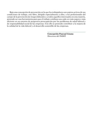 Bajo una concepción de prevención en la que los trabajadores son sujetos activos de sus
condiciones de trabajo, este libro, dirigido especialmente a ellos, a los profesionales del
campo de la prevención de riesgos laborales y a todos aquellos interesados en esta materia,
pretende ser una herramienta para que el trabajo cotidiano sea cada vez más seguro y más
eficiente en un entorno de progresiva preocupación por los problemas de salud laboral y
de responsabilidad social de las empresas. Con ello se pretende contribuir a la mejora de
la calidad de la vida laboral y al desarrollo sostenible de las empresas.
Concepción Pascual Lizana
Directora del INSHT
 
