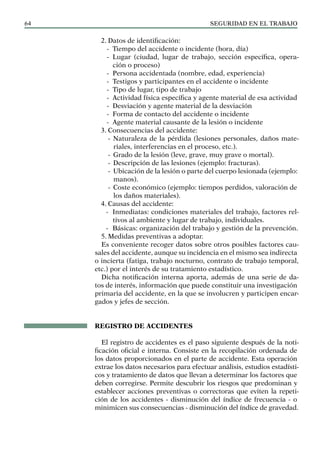 SEGURIDAD EN EL TRABAJO
64
2. Datos de identificación:
- Tiempo del accidente o incidente (hora, día)
- Lugar (ciudad, lugar de trabajo, sección específica, opera-
ción o proceso)
- Persona accidentada (nombre, edad, experiencia)
- Testigos y participantes en el accidente o incidente
- Tipo de lugar, tipo de trabajo
- Actividad física específica y agente material de esa actividad
- Desviación y agente material de la desviación
- Forma de contacto del accidente o incidente
- Agente material causante de la lesión o incidente
3. Consecuencias del accidente:
- Naturaleza de la pérdida (lesiones personales, daños mate-
riales, interferencias en el proceso, etc.).
- Grado de la lesión (leve, grave, muy grave o mortal).
- Descripción de las lesiones (ejemplo: fracturas).
- Ubicación de la lesión o parte del cuerpo lesionada (ejemplo:
manos).
- Coste económico (ejemplo: tiempos perdidos, valoración de
los daños materiales).
4. Causas del accidente:
- Inmediatas: condiciones materiales del trabajo, factores rel-
tivos al ambiente y lugar de trabajo, individuales.
- Básicas: organización del trabajo y gestión de la prevención.
5. Medidas preventivas a adoptar.
Es conveniente recoger datos sobre otros posibles factores cau-
sales del accidente, aunque su incidencia en el mismo sea indirecta
o incierta (fatiga, trabajo nocturno, contrato de trabajo temporal,
etc.) por el interés de su tratamiento estadístico.
Dicha notificación interna aporta, además de una serie de da-
tos de interés, información que puede constituir una investigación
primaria del accidente, en la que se involucren y participen encar-
gados y jefes de sección.
REGISTRO DE ACCIDENTES
El registro de accidentes es el paso siguiente después de la noti-
ficación oficial e interna. Consiste en la recopilación ordenada de
los datos proporcionados en el parte de accidente. Esta operación
extrae los datos necesarios para efectuar análisis, estudios estadísti-
cos y tratamiento de datos que llevan a determinar los factores que
deben corregirse. Permite descubrir los riesgos que predominan y
establecer acciones preventivas o correctoras que eviten la repeti-
ción de los accidentes - disminución del índice de frecuencia - o
minimicen sus consecuencias - disminución del índice de gravedad.
 