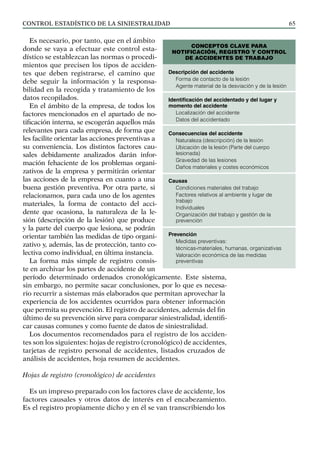 control estadístico de la siniestralidad 65
Es necesario, por tanto, que en el ámbito
donde se vaya a efectuar este control esta-
dístico se establezcan las normas o procedi-
mientos que precisen los tipos de acciden-
tes que deben registrarse, el camino que
debe seguir la información y la responsa-
bilidad en la recogida y tratamiento de los
datos recopilados.
En el ámbito de la empresa, de todos los
factores mencionados en el apartado de no-
tificación interna, se escogerán aquellos más
relevantes para cada empresa, de forma que
les facilite orientar las acciones preventivas a
su conveniencia. Los distintos factores cau-
sales debidamente analizados darán infor-
mación fehaciente de los problemas organi-
zativos de la empresa y permitirán orientar
las acciones de la empresa en cuanto a una
buena gestión preventiva. Por otra parte, si
relacionamos, para cada uno de los agentes
materiales, la forma de contacto del acci-
dente que ocasiona, la naturaleza de la le-
sión (descripción de la lesión) que produce
y la parte del cuerpo que lesiona, se podrán
orientar también las medidas de tipo organi-
zativo y, además, las de protección, tanto co-
lectiva como individual, en última instancia.
La forma más simple de registro consis-
te en archivar los partes de accidente de un
período determinado ordenados cronológicamente. Este sistema,
sin embargo, no permite sacar conclusiones, por lo que es necesa-
rio recurrir a sistemas más elaborados que permitan aprovechar la
experiencia de los accidentes ocurridos para obtener información
que permita su prevención. El registro de accidentes, además del fin
último de su prevención sirve para comparar siniestralidad, identifi-
car causas comunes y como fuente de datos de siniestralidad.
Los documentos recomendados para el registro de los acciden-
tes son los siguientes: hojas de registro (cronológico) de accidentes,
tarjetas de registro personal de accidentes, listados cruzados de
análisis de accidentes, hoja resumen de accidentes.
Hojas de registro (cronológico) de accidentes
Es un impreso preparado con los factores clave de accidente, los
factores causales y otros datos de interés en el encabezamiento.
Es el registro propiamente dicho y en él se van transcribiendo los
Descripción del accidente
Forma de contacto de la lesión
Agente material de la desviación y de la lesión
Identificación del accidentado y del lugar y
momento del accidente
Localización del accidente
Datos del accidentado
Consecuencias del accidente
Naturaleza (descripción) de la lesión
Ubicación de la lesión (Parte del cuerpo
lesionada)
Gravedad de las lesiones
Daños materiales y costes económicos
Causas
Condiciones materiales del trabajo
Factores relativos al ambiente y lugar de
trabajo
Individuales
Organización del trabajo y gestión de la
prevención
Prevención
Medidas preventivas:
técnicas-materiales, humanas, organizativas
Valoración económica de las medidas
preventivas
CONCEPTOS CLAVE PARA
NOTIFICACIÓN, REGISTRO Y CONTROL
DE ACCIDENTES DE TRABAJO
 