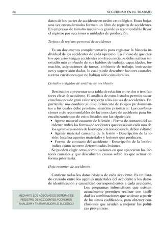 SEGURIDAD EN EL TRABAJO
66
datos de los partes de accidente en orden cronológico. Estas hojas
una vez encuadernadas forman un libro de registro de accidentes.
En empresas de tamaño mediano y grande es recomendable llevar
el registro por secciones o unidades de producción.
Tarjetas de registro personal de accidentes
Es un documento complementario para registrar la historia in-
dividual de los accidentes de cada operario. En el caso de que cier-
tos operarios tengan accidentes con frecuencia, se debe realizar un
estudio más profundo de sus hábitos de trabajo, capacidades, for-
mación, asignaciones de tareas, ambiente de trabajo, instruccio-
nes y supervisión dadas, lo cual puede descubrir factores causales
u otras cuestiones que no habían sido consideradas.
Listados cruzados de análisis de accidentes
Destinados a presentar una tabla de relación entre dos o tres fac-
tores clave de accidente. El análisis de estos listados permite sacar
conclusiones de gran valor respecto a las causas de accidentes. En
particular nos conduce al descubrimiento de riesgos predominan-
tes a los cuales debe prestarse atención prioritaria. Las combina-
ciones más recomendables de factores clave de accidente para los
encabezamientos de estos listados son las siguientes:
• Agente material causante de la lesión - Forma de contacto del ac-
cidente: indica las formas de accidentes que ocasionan cada uno de
los agentes causantes de lesión que, en consecuencia, deben evitarse.
• Agente material causante de la lesión - Descripción de la le-
sión: localiza agentes materiales y lesiones que producen.
• Forma de contacto del accidente - Descripción de la lesión:
indica cómo ocurren determinadas lesiones.
Se pueden elegir otras combinaciones en que aparezcan los fac-
tores causales y que descubrirán causas sobre las que actuar de
forma prioritaria.
Hoja resumen de accidentes
Contiene todos los datos básicos de cada accidente. Es un lista-
do cruzado entre los agentes materiales del accidente y los datos
de identificación y causalidad correspondientes a cada accidente.
Los programas informáticos que existen
actualmente permiten realizar con facili-
dad las combinaciones que se desee a partir
de los datos codificados, para obtener con-
clusiones que ayuden a mejorar las políti-
cas preventivas.
MEDIANTE LOS ADECUADOS SISTEMAS DE
REGISTRO DE ACCIDENTES PODREMOS
ANALIZAR Y TRATAR MEJOR LO SUCEDIDO
 
