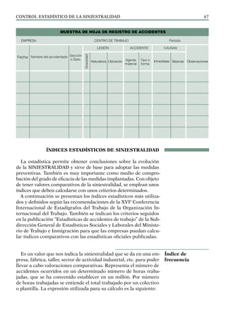 control estadístico de la siniestralidad 67
ÍNDICES ESTADÍSTICOS DE SINIESTRALIDAD
La estadística permite obtener conclusiones sobre la evolución
de la SINIESTRALIDAD y sirve de base para adoptar las medidas
preventivas. También es muy importante como medio de compro-
bación del grado de eficacia de las medidas implantadas. Con objeto
de tener valores comparativos de la siniestralidad, se emplean unos
índices que deben calcularse con unos criterios determinados.
A continuación se presentan los índices estadísticos más utiliza-
dos y definidos según las recomendaciones de la XVIª Conferencia
Internacional de Estadígrafos del Trabajo de la Organización In-
ternacional del Trabajo. También se indican los criterios seguidos
en la publicación “Estadísticas de accidentes de trabajo” de la Sub-
dirección General de Estadísticas Sociales y Laborales del Ministe-
rio de Trabajo e Inmigración para que las empresas puedan calcu-
lar índices comparativos con las estadísticas oficiales publicadas.
Es un valor que nos indica la siniestralidad que se da en una em-
presa, fábrica, taller, sector de actividad industrial, etc. para poder
llevar a cabo valoraciones comparativas. Representa el número de
accidentes ocurridos en un determinado número de horas traba-
jadas, que se ha convenido establecer en un millón. Por número
de horas trabajadas se entiende el total trabajado por un colectivo
o plantilla. La expresión utilizada para su cálculo es la siguiente:
Índice de
frecuencia
MUESTRA DE HOJA DE REGISTRO DE ACCIDENTES
EMPRESA CENTRO DE TRABAJO Período
Fecha Nombre del accidentado Sección
o Dpto.
LESIÓN ACCIDENTE CAUSAS
Gravedad
Naturaleza Ubicación Agente
material
Tipo o
forma
Inmediatas Básicas Observaciones
 
