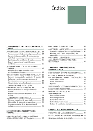 Índice
1. Los accidentes y la seguridad en el
trabajo
¿QUÉ SON LOS ACCIDENTES DE TRABAJO?.. 13
Accidentes de trabajo y otros tipos de daños... 14
Características esenciales de los accidentes
de trabajo............................................................ 15
Patología de los accidentes de trabajo.............. 16
Interés preventivo de los accidentes e
incidentes............................................................ 16
IMPORTANCIA DE LOS ACCIDENTES DE
TRABAJO................................................................ 17
Relación de proporcionalidad entre
accidentes e incidentes...................................... 18
ORIGEN DE LOS ACCIDENTES DE TRABAJO. 20
Factores causales de los accidentes de trabajo. 22
Cultura preventiva y comportamiento de
las personas........................................................ 23
Siniestralidad laboral en España...................... 24
LA SEGURIDAD EN EL TRABAJO.
CONCEPTOS Y BASES HISTÓRICAS................. 26
Errores históricos de la Seguridad en el
trabajo................................................................. 28
El nuevo enfoque de la Seguridad en el
trabajo................................................................. 29
LAS TÉCNICAS DE SEGURIDAD........................ 33
Técnicas operativas de seguridad...................... 33
Efectividad de las técnicas operativas.............. 35
Temas prioritarios de la Seguridad en el
trabajo................................................................. 35
2. Costes de los accidentes de
trabajo
COSTE HUMANO Y COSTE ECONÓMICO
DE LOS ACCIDENTES DE TRABAJO................. 37
COSTE PARA EL ACCIDENTADO........................ 38
COSTE PARA LA EMPRESA................................. 40
Costes derivados de las responsabilidades....... 42
Relación entre costes asegurables y no
asegurables......................................................... 44
COSTE PARA LA SOCIEDAD............................... 46
ANÁLISIS COSTE-BENEFICIO DE LA
PREVENCIÓN....................................................... 47
3. Control estadístico de la
siniestralidad
NOTIFICACIÓN OFICIAL DE ACCIDENTES...... 51
CLASIFICACIÓN DE ACCIDENTES.
FACTORES CLAVE PARA LA CODIFICACIÓN... 56
Datos del accidente............................................ 56
Datos asistenciales............................................. 61
Ejemplo............................................................... 62
NOTIFICACIÓN INTERNA DE ACCIDENTES... 62
REGISTRO DE ACCIDENTES.............................. 64
ÍNDICES ESTADÍSTICOS DE
SINIESTRALIDAD................................................. 67
Índice de frecuencia........................................... 67
Índice de gravedad............................................. 69
Índice de incidencia........................................... 70
Indice de duración media.................................. 71
Índices de accidentes mortales.......................... 71
4. Investigación de accidentes
OBJETIVOS DE LA INVESTIGACIÓN................ 74
SELECCIÓN DE ACCIDENTES A INVESTIGAR 74
METODOLOGÍA DE ACTUACIÓN....................... 75
 