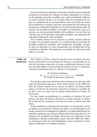 SEGURIDAD EN EL TRABAJO
70
En las estadísticas oficiales se presenta el índice de gravedad de
accidentes en jornada de trabajo con baja, basándose en el núme-
ro de jornadas naturales perdidas por cada accidentado (diferen-
cia entre la fecha de alta y la de baja). Para los accidentes de los
que no se dispone de la correspondiente alta en la fecha de cierre
de la estadística se realiza cada año una estimación del número de
jornadas no trabajadas basándose en la información disponible. El
número de jornadas perdidas o jornadas no trabajadas, que es el
mismo, nos da la gravedad médica del accidente y es más fácil de
calcular que el de jornadas laborables perdidas, que depende del
calendario laboral de cada localidad.
En el ámbito interno de la empresa se podría calcular además
el índice de gravedad tomando en consideración las jornadas la-
borables realmente perdidas, dato fácilmente obtenible, aunque
el valor así obtenido no sería comparable con el publicado en las
estadísticas oficiales. Normalmente el período de referencia utili-
zado es el anual.
Este índice se define como la relación entre el número de acci-
dentes registrados en un período de tiempo y el promedio de nú-
mero de personas expuestas al riesgo considerado durante el mis-
mo. Se suele utilizar como período de tiempo un año. La expresión
utilizada actualmente para su cálculo es la siguiente:
Nº total de accidentes
II
= ——————————————— x 100.000
Nº medio de personas expuestas
Este índice representa el número de accidentes por año por cada
cien mil personas expuestas. (Este factor, hasta el año 1999 era
mil). Se utiliza cuando no se conoce el número de horas traba-
jadas y el número de personas expuestas al riesgo es variable de
un día a otro, en cuyo caso no puede determinarse el índice de
frecuencia.
En este índice normalmente se considera el número de acci-
dentes con baja. De forma adicional se puede calcular el índice
de incidencia de accidentes mortales tal como se indica más ade-
lante.
En las estadísticas oficiales el numerador se corresponde con los
accidentes en jornada de trabajo con baja y el denominador es la
media anual de los trabajadores afiliados a la Seguridad Social en
aquellos regímenes que tienen cubierta de forma específica la con-
tingencia de accidente de trabajo. Tal como se ha indicado, en las
estadísticas oficiales publicadas a partir del año 2000 este índice
se calcula por cada cien mil trabajadores, para armonizar con los
índices utilizados en el ámbito europeo.
Índice de
incidencia
 