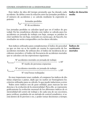 control estadístico de la siniestralidad 71
Este índice da idea del tiempo promedio que ha durado cada
accidente. Se define como la relación entre las jornadas perdidas y
el número de accidentes y se calcula mediante la expresión si-
guiente:
Jornadas perdidas
IDM
= ——————————		
Nº de accidentes
Las jornadas perdidas se calculan igual que en el índice de gra-
vedad. En las estadísticas oficiales este índice se calcula para los
accidentes en jornada de trabajo con baja, aunque se pueden in-
cluir también los sin baja, teniendo en cuenta que, de hacerlo, los
resultados no serán comparables con los datos oficiales.
Son índices utilizados para complementar el índice de gravedad
ya que en éste no se ha tenido en cuenta la repercusión de los
accidentes mortales. Se utilizan dos: el índice de incidencia de ac-
cidentes mortales y el índice de frecuencia de accidentes mortales
que se calculan con las expresiones siguientes:
Nº accidentes mortales en jornada de trabajo
II(mortales)
= ————————————————————— x 105
Nº medio de personas expuestas
Nº accidentes mortales en jornada de trabajo
IF(mortales)
= ————————————————————— x 108
Nº total horas trabajadas
Es muy importante tener cuidado, al comparar los índices de dis-
tintas empresas o países, dado que no suelen ser homogéneos los
criterios utilizados para su cálculo, lo que puede inducirnos a error.
Todos estos índices son de gran utilidad, pues marcan las ten-
dencias y la evolución de la siniestralidad. Para ello, se representa
gráficamente la evolución mensual de los diferentes índices de si-
niestralidad del centro de trabajo y de cada una de sus secciones,
para verificar, ayudados de un método de control estadístico, si se
está dentro de lo previsto o no, y poder tomar decisiones a tiempo.
Indice de duración
media
Índices de
accidentes
mortales
 