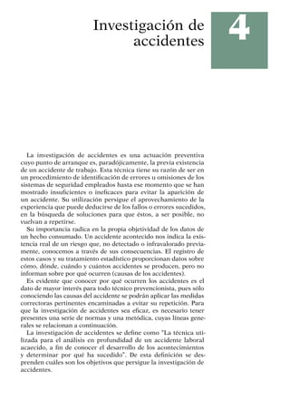 4
Investigación de
accidentes
La investigación de accidentes es una actuación preventiva
cuyo punto de arranque es, paradójicamente, la previa existencia
de un accidente de trabajo. Esta técnica tiene su razón de ser en
un procedimiento de identificación de errores u omisiones de los
sistemas de seguridad empleados hasta ese momento que se han
mostrado insuficientes o ineficaces para evitar la aparición de
un accidente. Su utilización persigue el aprovechamiento de la
experiencia que puede deducirse de los fallos o errores sucedidos,
en la búsqueda de soluciones para que éstos, a ser posible, no
vuelvan a repetirse.
Su importancia radica en la propia objetividad de los datos de
un hecho consumado. Un accidente acontecido nos indica la exis-
tencia real de un riesgo que, no detectado o infravalorado previa-
mente, conocemos a través de sus consecuencias. El registro de
estos casos y su tratamiento estadístico proporcionan datos sobre
cómo, dónde, cuándo y cuántos accidentes se producen, pero no
informan sobre por qué ocurren (causas de los accidentes).
Es evidente que conocer por qué ocurren los accidentes es el
dato de mayor interés para todo técnico prevencionista, pues sólo
conociendo las causas del accidente se podrán aplicar las medidas
correctoras pertinentes encaminadas a evitar su repetición. Para
que la investigación de accidentes sea eficaz, es necesario tener
presentes una serie de normas y una metódica, cuyas líneas gene-
rales se relacionan a continuación.
La investigación de accidentes se define como “La técnica uti-
lizada para el análisis en profundidad de un accidente laboral
acaecido, a fin de conocer el desarrollo de los acontecimientos
y determinar por qué ha sucedido”. De esta definición se des-
prenden cuáles son los objetivos que persigue la investigación de
accidentes.
 