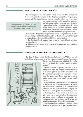 SEGURIDAD EN EL TRABAJO
74
OBJETIVOS DE LA INVESTIGACIÓN
La investigación de accidentes tiene como objetivo inmediato
el conocimiento fidedigno de los hechos sucedidos. Se persigue
reconstruir la situación que existía cuando sobrevino el acciden-
te, contemplando todos aquellos factores
que directa o indirectamente intervinieron
y posibilitaron la materialización del acci-
dente, tanto del ámbito de las condiciones
materiales y del entorno ambiental, como
de los aspectos humanos y organizativos.
Ello nos ha de permitir llegar a la deducción rigurosa de las cau-
sas que han posibilitado el accidente, es decir, conocer el “por qué”
se ha producido. Son también objetivos importantes:
• La eliminación de causas para evitar la repetición de acciden-
tes similares.
• El aprovechamiento de la experiencia adquirida para mejorar
la prevención.
SELECCIÓN DE ACCIDENTES A INVESTIGAR
La Ley de Prevención de Riesgos Laborales (LPRL) en su art.
16.3 obliga al empresario a “investigar los hechos que hayan pro-
ducido un daño para la salud de los traba-
jadores, a fin de detectar las causas de estos
hechos”.
De lo anterior se podría deducir que la
obligación legal del empresario se extiende
a la investigación de todos aquellos acci-
dentes laborales con consecuencias lesivas
para las personas; desde una perspectiva
tanto preventiva como legal, eso es insufi-
ciente.
Con criterios estrictamente preventivos,
la investigación debe extenderse a TODOS
los accidentes laborales que, independien-
temente de sus consecuencias, tengan un
potencial lesivo para las personas ya que
se debe aceptar como premisa indiscutible
que, una vez se desencadena la secuencia
que tiene como resultado el accidente, las
consecuencias del mismo pueden ser, en
muchas ocasiones, fruto del propio azar.
Legalmente porque la LPRL obliga al em-
presario a garantizar la protección eficaz
AVERIGUANDO LAS CAUSAS DE LOS
ACCIDENTES PODREMOS PRIORIZAR
ACCIONES PARA EVITARLOS
 